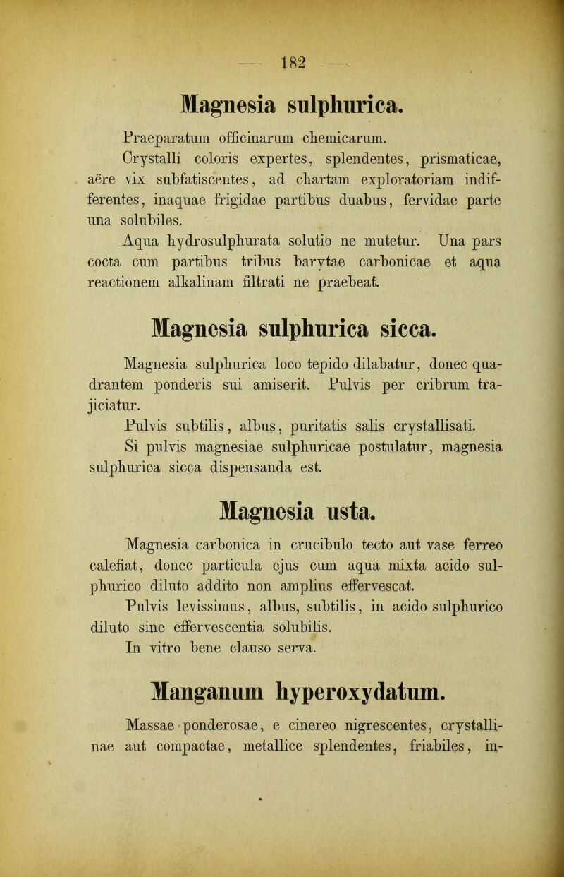 Magnesia siilphurica. Praeparatiim officinariim cliemicariim. Crystalli coloris expertes, splendentes, prismaticae, aere vix siibfatiscentes, ad chartam exploratoriam indif- ferentes, inaqnae frigidae partibus dnabus, fervidae parte nna solubiles. Aqua hydrosulpliurata solutio ne mutetur. Una pars cocta cum partibus tribus barytae carbonicae et aqua reactionem alkalinam filtrati ne praebeat. Magnesia sulphurica sicca. Magnesia sulphurica loco tepido dilabatur, donec qua- drantem ponderis sui amiserit. Pulvis per cribrum tra- jiciatur. Pulvis subtilis, albus, puritatis salis crystallisati. Si pulvis magnesiae sulpliuricae postulatur, magnesia sulphurica sicca dispensanda est. Magnesia usta. Magnesia carbonica in crucibulo tecto aut vase ferreo calefiat, donec particula ejus cum aqua mixta acido sul- pliurico diluto addito non amplius effervescat. Pulvis levissimus, albus, subtilis, in acido sulphurico diluto sine effervescentia solubilis. In vitro bene clauso serva. Manganum hyperoxydatum. Massae ponderosae, e cinereo nigrescentes, crystalli- nae aut compactae, metallice splendentes, friabiles, iii-