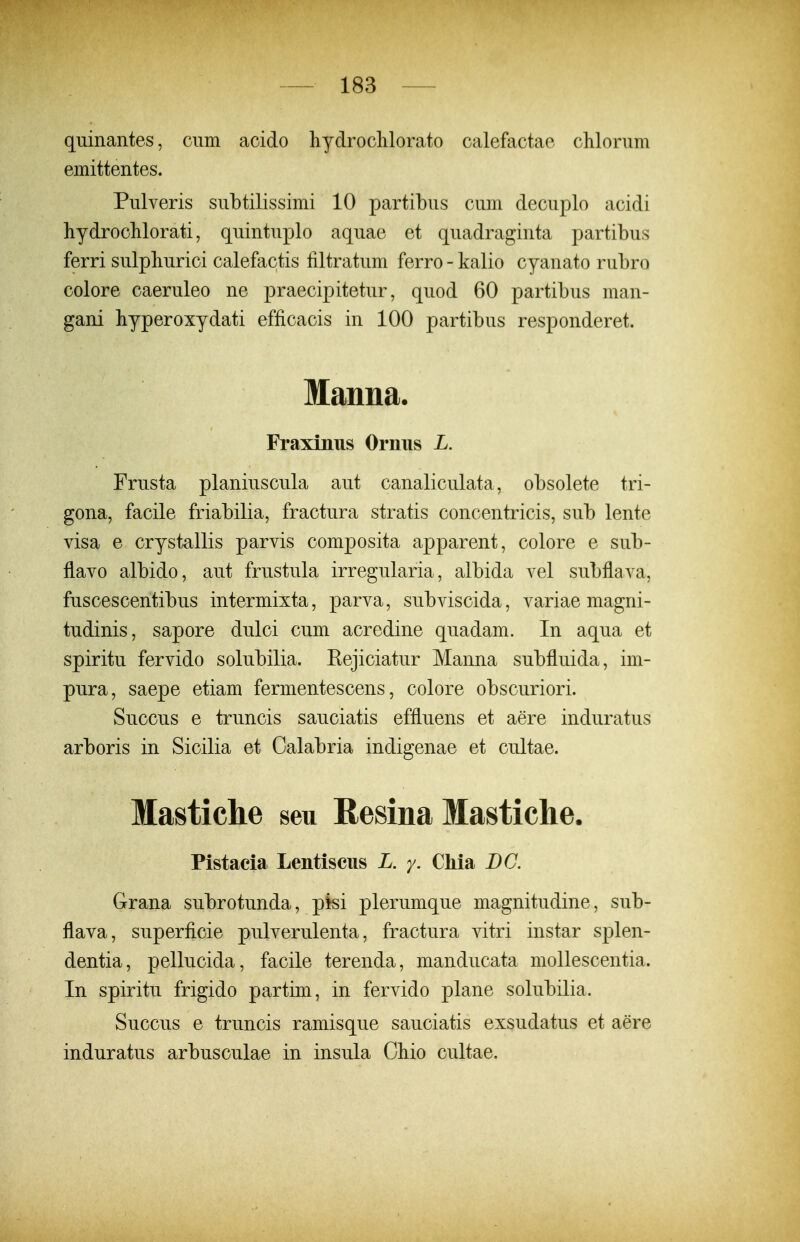 qiiinantes, ciim acido hydroclilorato calefactae chlonim emittentes. Pnlveris snbtilissimi 10 partibus cum decuplo acidi hydrocMorati, quintuplo aquae et quadraginta partibus ferri sulpliurici calefactis filtratum ferro - kalio cyanato rubro colore caeruleo ne praecipitetur, quod 60 partibus man- gani hyperoxydati efficacis in 100 partibus responderet. Manna. Fraxiniis Orniis L. Frusta planiuscula aut canaliculata, obsolete tri- gona, facile friabilia, fractura stratis concentricis, sub lente visa e crystallis parvis composita apparent, colore e sub- flavo albido, aut frustula irregularia, albida vel subflava, fuscescentibus intermixta, parva, subviscida, variae magni- tudinis, sapore dulci cum acredine quadam. In aqua et spiritu fervido solubilia. Rejiciatur Manna subfluida, im- pura, saepe etiam fermentescens, colore obscuriori. Succus e truncis sauciatis effluens et aere induratus arboris in Sicilia et Calabria indigenae et cultae. Mastiche seu Resina Mastiche. Pistacia Lentiseus L. y. Chia BG. Grana subrotunda, pisi plerumque magnitudine, sub- flava, superficie pulverulenta, fractura vitri instar splen- dentia, pellucida, facile terenda, manducata mollescentia. In spiritu frigido partim, in fervido plane solubilia. Succus e truncis ramisque sauciatis exsudatus et aere induratus arbusculae in insula Cliio cultae.