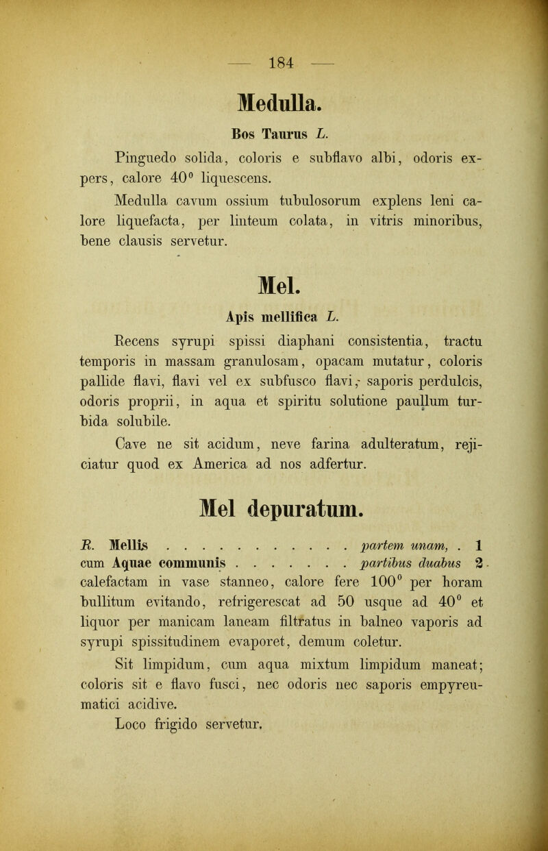 MeduUa. Bos Taurus L. Pingiiedo solida, coloris e subflavo albi, odoris ex- pers, calore 40^ liquescens. Medulla cavum ossium tubulosorum explens leni ca- lore liquefacta, per linteum colata, in vitris minoribus, bene clausis servetur. Mel. Apis melliflca L. Eecens syrupi spissi diapbani consistentia, tractu temporis in massam granulosam, opacam mutatur, coloris pallide flavi, flavi vel ex subfusco flavi,- saporis perdulcis, odoris proprii, in aqua et spiritu solutione paullum tur- bida solubile. Oave ne sit acidum, neve farina adulteratum, reji- ciatur quod ex America ad nos adfertur. Mel depuratum. B. Mellis partem unam, . 1 cum Aq^uae coinmunis partihiis duahus 2 calefactam in vase stanneo, calore fere 100 ^ per boram buUitum evitando, refrigerescat ad 50 usque ad 40^ et liquor per manicam laneam filtratus in balneo vaporis ad syrupi spissitudinem evaporet, demum coletur. Sit limpidum, cum aqua mixtum limpidum maneat; coloris sit e flavo fusci, nec odoris nec saporis empyreu- matici acidive. Loco frigido servetur,