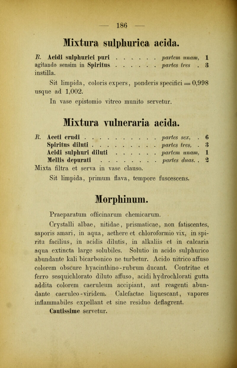 Mixtura sulphurica acida. B. Acidi sulpliurici puri partem unam, 1 agitando sensim in Spiritus partes tres . 3 instilla. Sit limpida, coloris expers, ponderis specifici = 0,998 nsque ad 1,002. In vase epistomio vitreo munito servetur. Mixtura vulneraria acida. R. Aceti crudi partes sex, . 6 Spiritus diluti partes tres, . 3 Acidi sulpliuri diluti partem unam, 1 Mellis depurati partes duas. . 3 Mixta filtra et serva in vase clauso. Sit limpida, primum flava, tempore fuscescens. Morphinum. Praeparatum officinarum cliemicarum. Crystalli albae, nitidae, prismaticae, non fatiscentes, saporis amari, in aqua, aetliere et cliloroformio vix, in spi- ritu facilius, in acidis dilutis, in alkaliis et in calcaria aqua extincta large solubiles. Solutio in acido sulphurico abundante kali bicarbonico ne turbetur. Acido nitrico afFuso colorem obscure hyacintliino - rubrum ducant. Contritae et ferro sesquiclilorato diluto affuso, acidi liydrocUorati gutta addita colorem caeruleum accipiant, aut reagenti abun- dante caeruleo-viridem. Calefactae liquescant, vapores inflammabiles expellant et sine residuo deflagrent. Cautissime servetur.