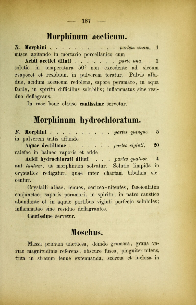 Morphinum aceticum. B. Morphini partem unam, 1 misce agitando in mortario porcellanico cum Acidi acetici diluti parte una, . 1 solutio in temperatura 50^ non excedente ad siccum evaporet et residuum in pulverem teratur. Pulvis albi- dus, acidum aceticum redolens, sapore peramaro, in aqua facile, in spiritu difficilius solubilis; inflammatus sine resi- duo deflagrans. In vase bene clauso cautissime servetur. Morphinum hydrochloratum. B. Moi;pliini partes quinque, 5 in pulverem tritis affunde Aquae destillatae partes viginti, 20 calefac in balneo vaporis et adde Acidi hydrochlorati diluti . . . partes quatuor, 4 aut tantum, ut morpliinum solvatur. Solutio limpida in crystallos redigatur, quae inter chartam bibulam sic- centur. Orystalli albae, tenues, sericeo - nitentes, fasciculatim conjunctae, saporis peramari, in spiritu, in natro caustico abundante et in aquae partibus viginti perfecte solubiles; inflammatae sine residuo deflagrantes. Cautissime servetur. Moschus. Massa primum unctuosa, deinde grumosa, grana va- riae magnitudinis referens, obscure fusca, pinguiter nitens, trita in stratum tenue extenuanda, secreta et inclusa xn