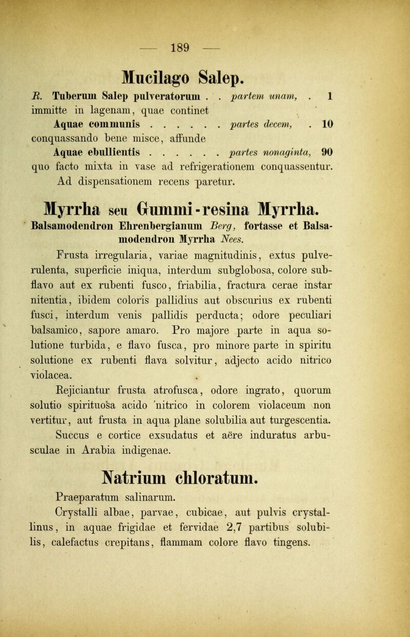 Mucilago Salep. B. TuberuMi Salei) i)ulYeratorum . . partem unam, . 1 immitte in lagenam, qnae continet Aquae communis partes decem, . 10 conqnassando bene misce, afFnnde Aquae ebullieiitis partes nonaginta, 90 qno facto mixta in vase ad refrigerationem conquassentur. Ad dispensationem recens paretur. Myrrha seu Crummi-resina Myrrha. Balsamodeudroii Ehrenbergianum Berg, fortasse et Balsa- modendron Myrrha Nees. Frusta irregularia, variae magnitudinis, extus pulve- rulenta, superficie iniqua, interdum subglobosa, colore sub- flavo aut ex rubenti fusco, friabilia, fractura cerae instar nitentia, ibidem coloris pallidius aut obscurius ex rubenti fusci, interdum venis pallidis perducta; odore peculiari balsamico, sapore amaro. Pro majore parte in aqua so- lutione turbida, e flavo fusca, pro minore parte in spiritu solutione ex rubenti flava solvitur, adjecto acido nitrico violacea. Eejiciantur frusta atrofusca, odore ingrato, quorum solutio spirituosa acido nitrico in colorem violaceum non vertitui, aut frusta in aqua plane solubilia aut turgescentia. Succus e cortice exsudatus et aere induratus arbu- sculae in Arabia indigenae. Natrium chloratum. Praeparatum salinarum. Crystalli albae, parvae, cubicae, aut pulvis crystal- linus, in aquae frigidae et fervidae 2,7 partibus solubi- lis, calefactus crepitans, flammam colore flavo tingens.