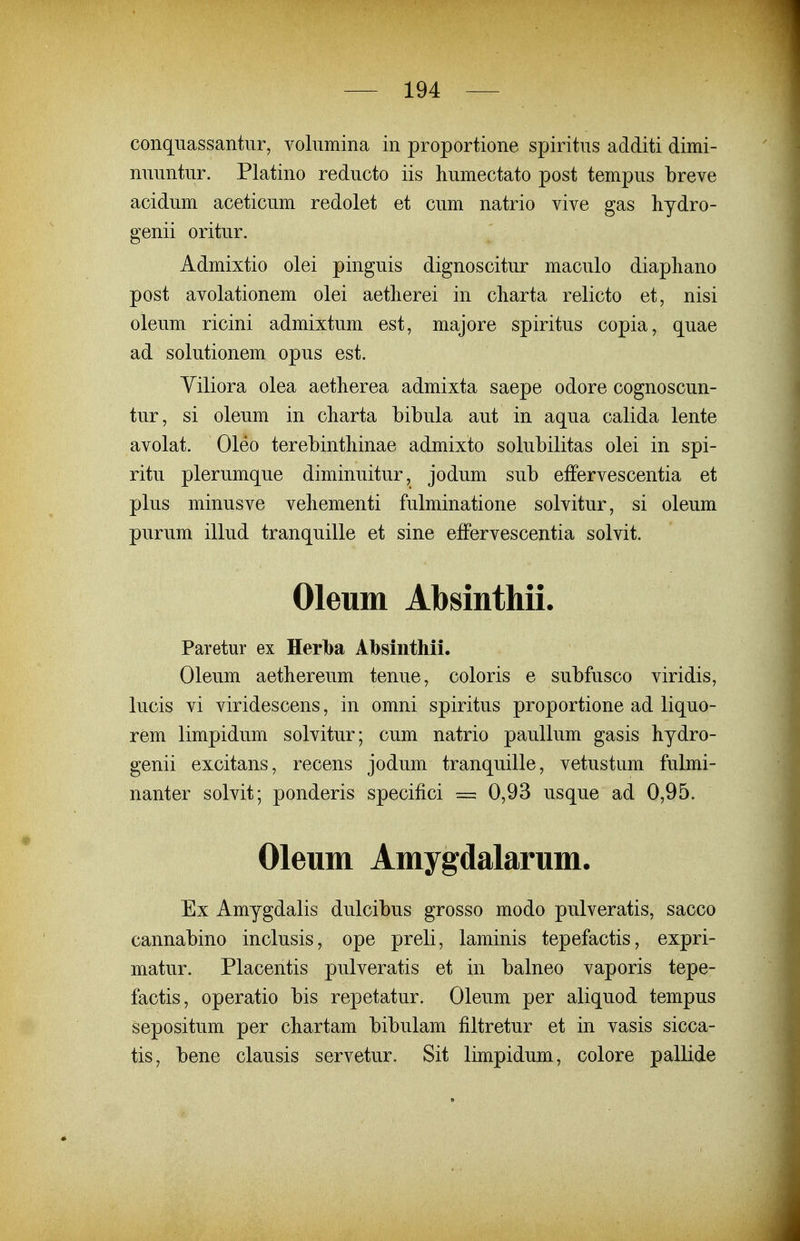 conqiiassantur, volumina in proportione spiritus additi dimi- nuuntur. Platino reducto iis humectato post tempus breve acidum aceticum redolet et cum natrio vive gas hydro- genii oritur. Admixtio olei pinguis dignoscitur maculo diapliano post avolationem olei aetlierei in cliarta relicto et, nisi oleum ricini admixtum est, majore spiritus copia, quae ad solutionem opus est. Yiliora olea aetherea admixta saepe odore cognoscun- tur, si oleum in charta bibula aut in aqua calida lente avolat. Oleo terebintliinae admixto solubilitas olei in spi- ritu plerumque diminuitur, jodum sub effervescentia et plus minusve vehementi fulminatione solvitur, si oleum purum illud tranquille et sine efFervescentia solvit. Oleum Absinthii. Paretur ex Herba Absinthii. Oleum aethereum tenue, coloris e subfusco viridis, lucis vi viridescens, in omni spiritus proportione ad liquo- rem limpidum solvitur; cum natrio paullum gasis hydro- genii excitans, recens jodum tranquille, vetustum fulmi- nanter solvit; ponderis specifici = 0,93 usque ad 0,95. Oleum Amygdalarum. Ex Amygdalis dulcibus grosso modo pulveratis, sacco cannabino inclusis, ope preli, laminis tepefactis, expri- matur. Placentis pulveratis et in balneo vaporis tepe- factis, operatio bis repetatur. Oleum per aliquod tempus sepositum per chartam bibulam filtretur et in vasis sicca- tis, bene clausis servetur. Sit limpidum, colore pallide