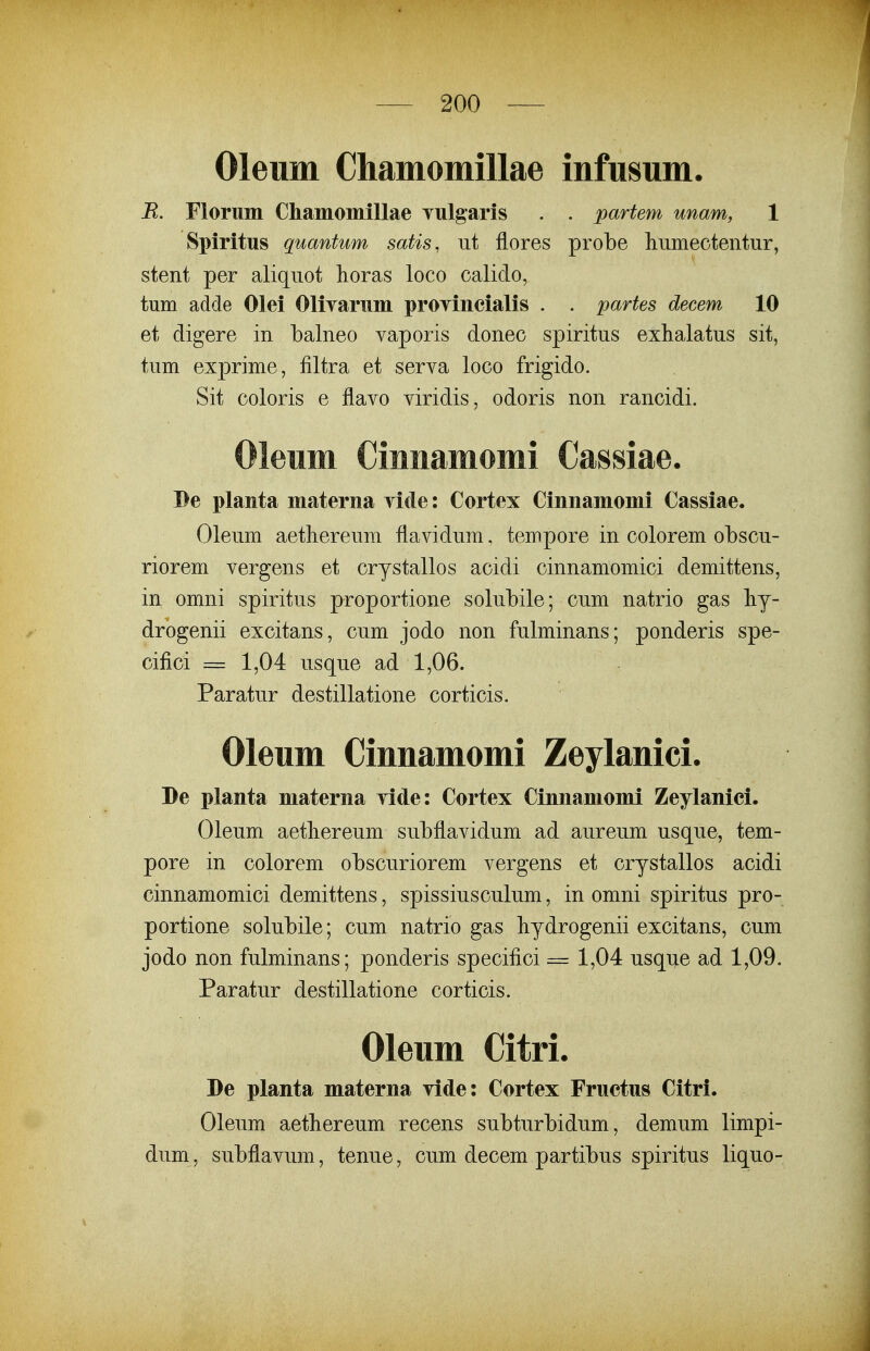 Oleum Chamomillae infusum. R. Florum ChamomiUae Tulgaris . . partem unam, 1 Spiritus quantum satis, ut flores probe humectentur, stent per aliquot horas loco calido, tum adde Olei Olirarum prOTincialis . . partes decem 10 et digere in balneo vaporis donec spiritus exhalatus sit, tum exprime, filtra et serva loco frigido. Sit coloris e flavo viridis, odoris non rancidi. Oleum Ciunamomi Cassiae. Be planta materna vide: Cortex Cinnamomi Cassiae. Oleum aethereum flavidum, tempore in colorem obscu- riorem vergens et crystallos acidi cinnamomici demittens, in omni spiritus proportione solubile; cum natrio gas liy- drogenii excitans, cum jodo non fulminans; ponderis spe- cifici = 1,04 usque ad 1,06. Paratur destillatione corticis. Oleum Cinnamomi Zeylanici. De planta materna vide: Cortex Cinnamomi Zeylanici. Oleum aetliereum subflavidum ad aureum usque, tem- pore in colorem obscuriorem vergens et crystallos acidi cinnamomici demittens, spissiusculum, in omni spiritus pro- portione solubile; cum natrio gas liydrogenii excitans, cum jodo non fulminans; ponderis specifici = 1,04 usqijLe ad 1,09. Paratur destillatione corticis. Oleum Citri. De planta materna Tide: Cortex Fructus Citri. Oleum aethereum recens subturbidum, demum limpi- dum , subflavum, tenue, cum decem partibus spiritus liquo-