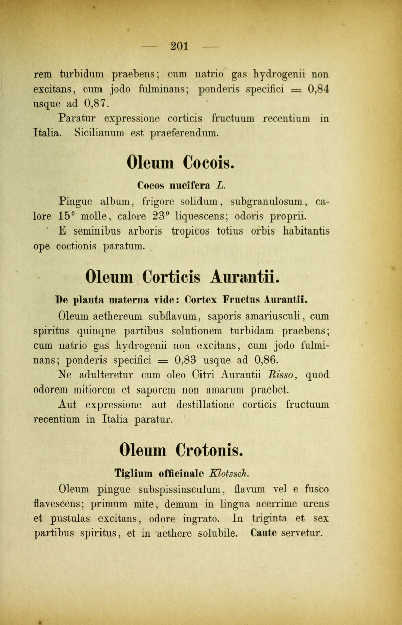 rem turbidum praebens; cum natrio gas hydrogenii non excitans, cum jodo fulminans; ponderis specifici = 0,84 usque ad 0,87. Paratur expressione corticis fructuum recentium in Italia. Sicilianum est praeferendum. Oleum Cocois. Cocos nucifera L. Pingue album, frigore solidum, subgranulosum, ca- lore 15^ molle, calore 23^ liquescens; odoris proprii. ' E seminibus arboris tropicos totius orbis habitantis ope coctionis paratum. Oleum Corticis Aurantii. De planta materna yide: Cortex Friictus Aurantii. Oleum aetliereum subflavum, saporis amariusculi, cum spiritus quinque partibus solutionem turbidam praebens; cum natrio gas bydrogenii non excitans, cum jodo fulmi- nans; ponderis specifici = 0,83 usque ad 0,86. Ne adulteretur cum oleo Oitri Aurantii Risso, quod odorem mitiorem et saporem non amarum praebet. Aut expressione aut destillatione corticis fructuum recentium in Italia paratur. Oleum Crotonis. Tiglium officinale Klotssch. Oleum pingue subspissiusculum, flavum vel e fusco flavescens; primum mite, demum in lingua acerrime urens et pustulas excitans, odore ingrato. In triginta et sex partibus spiritus, et in aethere solubile. Caute servetur.