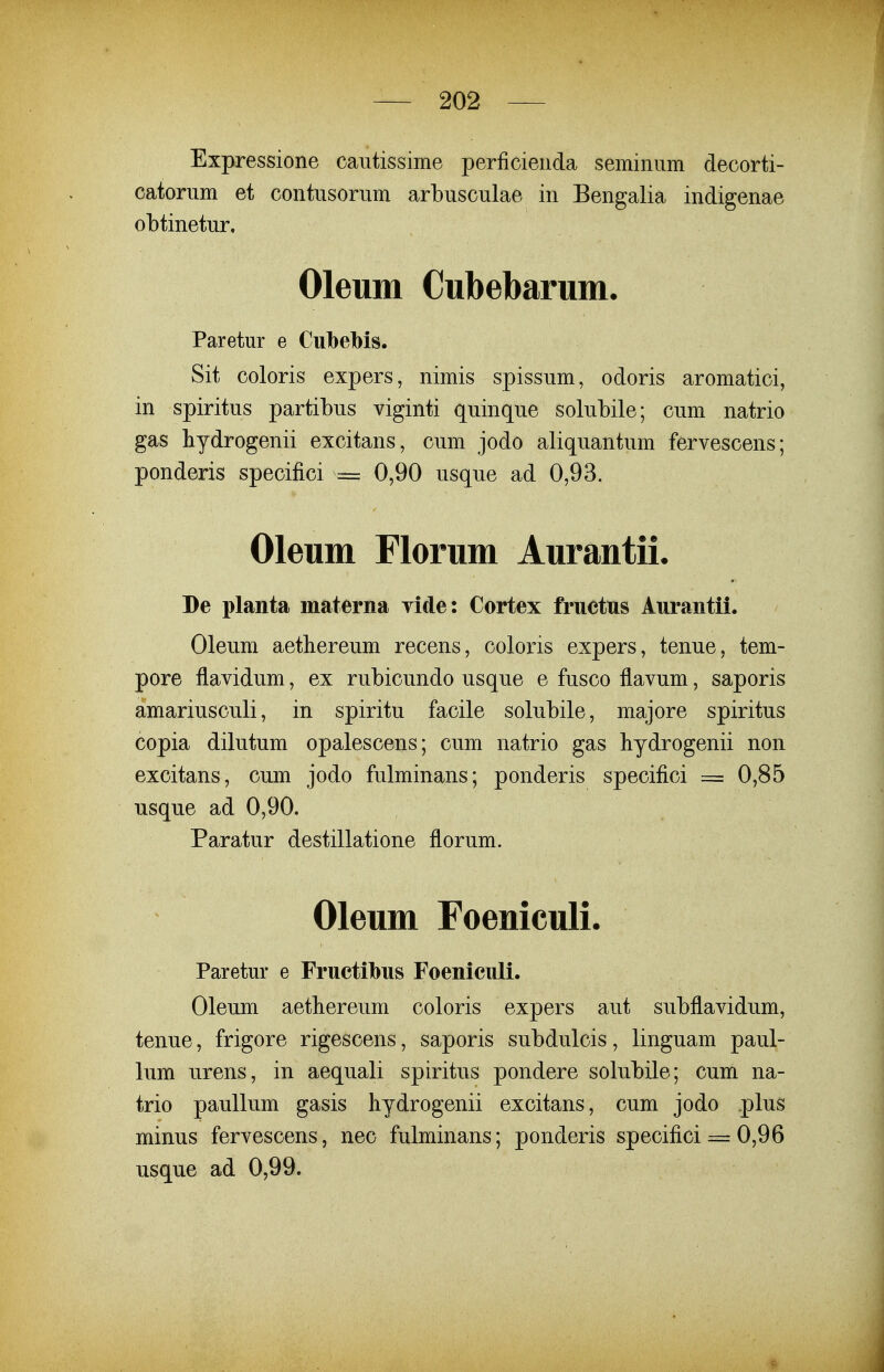 Expressione cautissime perficienda seminum decorti- catorum et contusorum arbusculae in Bengalia indigenae obtinetur, Oleum Cubebarum. Paretur e Cubelbis. Sit coloris expers, nimis spissum, odoris aromatici, in spiritus partibus viginti quinque solubile; cum natrio gas hydrogenii excitans, cum jodo aliquantum fervescens; ponderis specifici = 0,90 usque ad 0,93. Oleum Florum Aurantii. De planta materna yide: Cortex fructus Aurantii. Oleum aethereum recens, coloris expers, tenue, tem- pore flavidum, ex rubicundo usque e fusco flavum, saporis amariusculi, in spiritu facile solubile, majore spiritus copia dilutum opalescens; cum natrio gas hydrogenii non excitans, cum jodo fulminans; ponderis specifici = 0,85 usque ad 0,90. Paratur destillatione florum. Oleum Foeniculi. Paretur e Fructibus Foeniculi. Oleum aethereum coloris expers aut subflavidum, tenue, frigore rigescens, saporis subdulcis, linguam paul- lum urens, in aequali spiritus pondere solubile; cum na- trio paullum gasis hydrogenii excitans, cum jodo plus minus fervescens, nec fulminans; ponderis specifici = 0,96 usque ad 0,99.