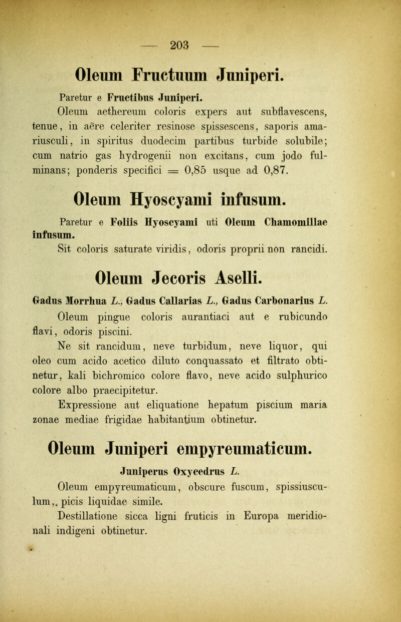 Oleum Fructuum Juniperi. Paretur e Fructibiis Juniperi. Oleiim aetlierenm coloris expers aiit subflavescens, tenue, in aere celeriter resinose spissescens, saporis ama- riusculi, in spiritus duodecim partibus turbide solubile; cum natrio gas hydrogenii non excitans, cum jodo ful- minans; ponderis specifici = 0,85 usque ad 0,87. Oleum Hyoscyami infusum. Paretur e Foliis Hyoscyami uti Oleum Cliamomillae infasum. Sit coloris saturate viridis, odoris proprii non rancidi. Oleum Jecoris Aselli. Gradus Morrhua L., Gradus Callarias L., Gradus Carbonarius L. Oleum pingue coloris aurantiaci aut e rubicundo flavi, odoris piscini. Ne sit rancidum, neve turbidum, neve liquor, qui oleo cum acido acetico diluto conquassato et filtrato obti- netur, kali bichromico colore flavo, neve acido sulphurico colore albo praecipitetur. Expressione aut eliquatione liepatum piscium maria zonae mediae frigidae habitantium obtinetur. Oleum Juniperi empyreumaticum. Juniperus Oxycedrus L. Oleum empyreumaticum, obscure fuscum, spissiuscu- lum,.picis liquidae simile. Destillatione sicca ligni fruticis in Europa meridio- nali indigeni obtinetur.