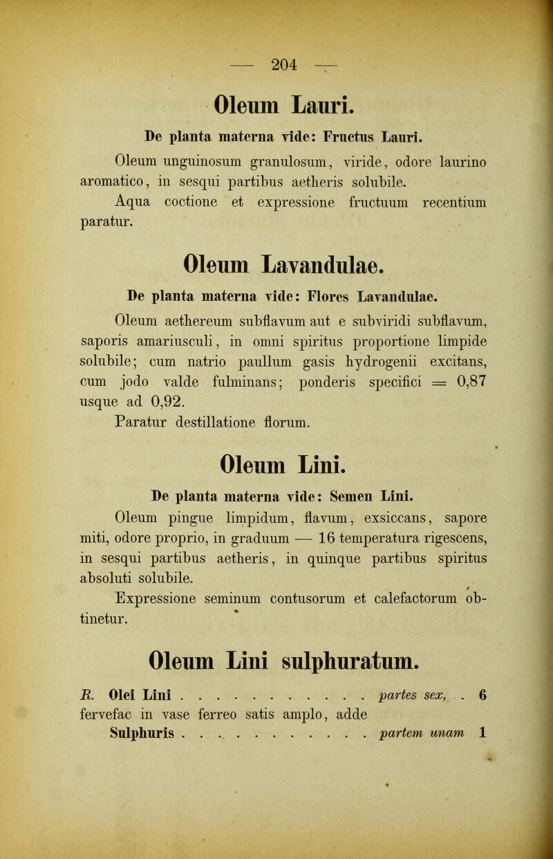 Oleum Lauri. De planta materna ride: Fructns Lauri. Oleum imguinosum granulosum, viride, odore laurino aromatico, in sesqui partibus aetlieris solubile. Aqua cootione et expressione fructuum recentium paratur. Oleum Lavandulae. De planta materna yide: Flores Layandulae. Oleum aethereum subflavum aut e subviridi subflavum, saporis amariusculi, in omni spiritus proportione limpide solubile; cum natrio pauUum gasis hydrogenii excitans, cum jodo valde fulminans; ponderis specifici = 0,87 usque ad 0,92. Paratur destillatione florum. Oleum Lini. De planta materna vide: Semen Lini. Oleum pingue limpidum, flavum, exsiccans, sapore miti, odore proprio, in graduum — 16 temperatura rigescens, in sesqui partibus aetheris, in quinque partibus spiritus absoluti solubile. Expressione seminum contusorum et calefactorum ob- tinetur. Oleum Lini sulphuratum. R. Olei Lini partes sex, . 6 fervefac in vase ferreo satis amplo, adde Sulphuris partem unam 1 «