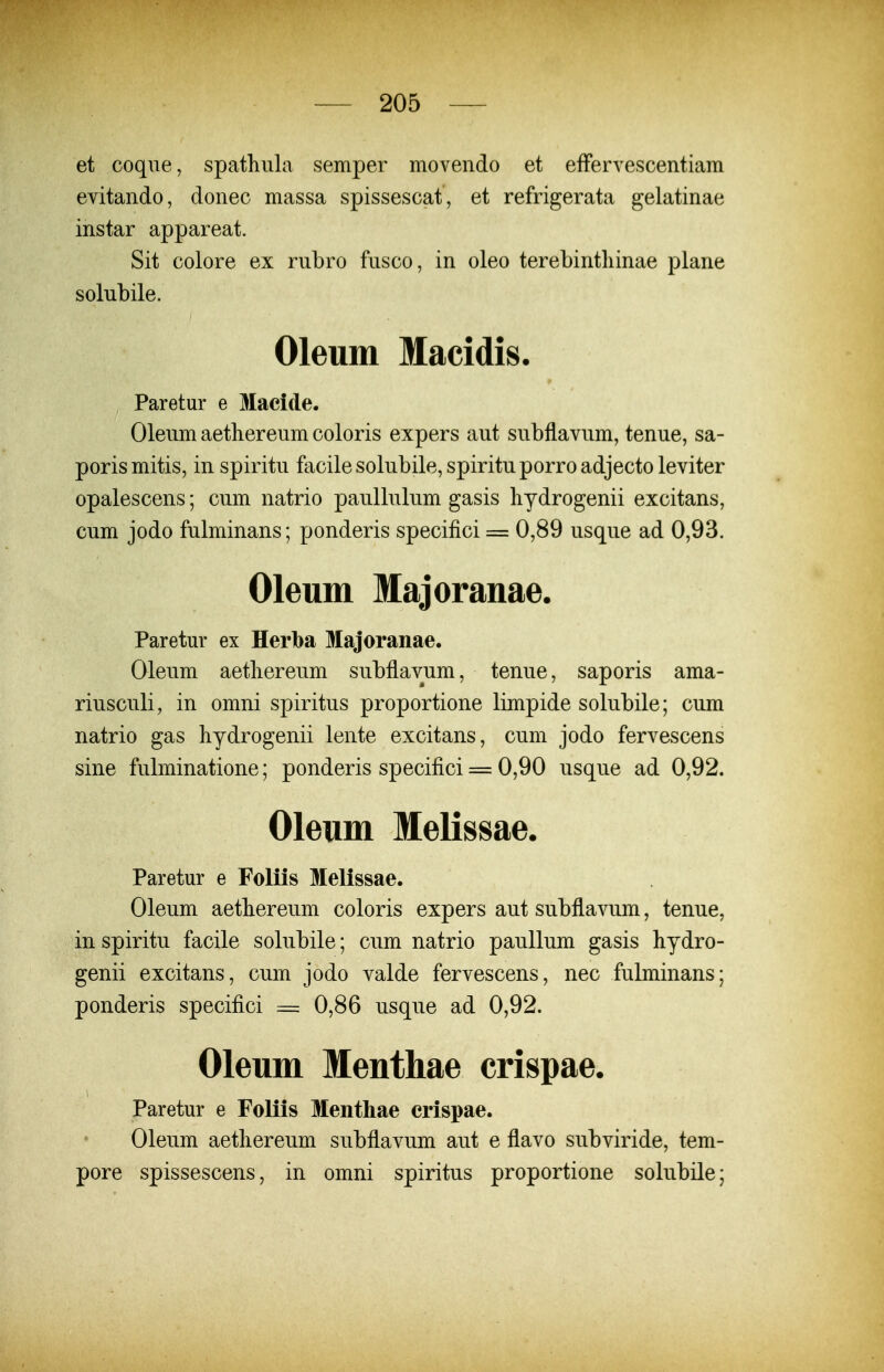 et coqne, spathiila semper movendo et efFervescentiam evitando, donec massa spissescat , et refrigerata gelatinae instar appareat. Sit colore ex rnbro fnsco, in oleo terebintliinae plane solubile. Oleum Macidis. Paretur e Macide. Olenm aetliereum coloris expers aut subflavum, tenue, sa- porismitis, in spiritu facilesolubile,spirituporroadjectoleviter opalescens; cum natrio paullulum gasis liydrogenii excitans, cum jodo fulminans; ponderis specifici = 0,89 usque ad 0,93. Oleum Majoranae. Paretur ex Herba Majoranae. Oleum aetliereum subflavum, tenue, saporis ama- riusculi, in omni spiritus proportione limpide solubile; cum natrio gas hydrogenii lente excitans, cum jodo fervescens sine fulminatione; ponderis specifici = 0,90 usque ad 0,92. Oleum Melissae. Paretur e Foliis Melissae. Oleum aetbereum coloris expers aut subflavum, tenue, in spiritu facile solubile; cum natrio paullum gasis hydro- genii excitans, cum jodo valde fervescens, nec fulminans; ponderis specifici = 0,86 usque ad 0,92. Oleum Menthae crispae. Paretur e Foliis Menthae erispae. Oleum aethereum subflavum aut e flavo subviride, tem- pore spissescens, in omni spiritus proportione solubile;