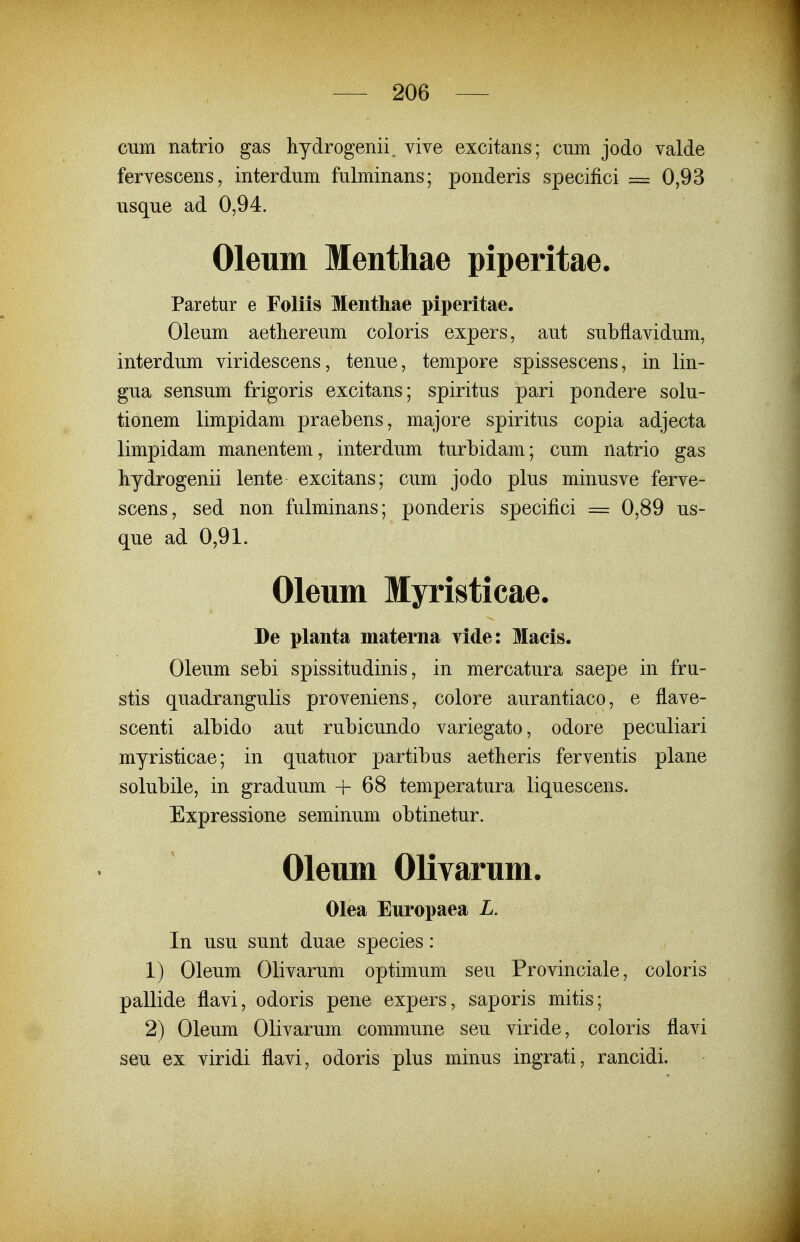 cum natrio gas hydrogenii. vive excitans; cum jodo valde fervescens, interdum fulminans; ponderis specifici = 0,93 usque ad 0,94. Oleum Menthae piperitae. Paretur e Foliis Mentliae piperitae. Oleum aetliereum coloris expers, aut subflavidum, interdum viridescens, tenue, tempore spissescens, in lin- gua sensum frigoris excitans; spiritus pari pondere solu- tionem limpidam praebens, majore spiritus copia adjecta limpidam manentem, interdum turbidam; cum natrio gas hydrogenii lente excitans; cum jodo plus minusve ferve- scens, sed non fulminans; ponderis specifici = 0,89 us- que ad 0,91. Oleum Myristicae. De planta materna vide: Maeis. Oleum sebi spissitudinis, in mercatura saepe in fru- stis quadrangulis proveniens, colore aurantiaco, e flave- scenti albido aut rubicundo variegato, odore peculiari myristicae; in quatuor partibus aetheris ferventis plane solubile, in graduum + 68 temperatura liquescens. Expressione seminum obtinetur. Oleum Olivarum. Olea Europaea L. In usu sunt duae species: 1) Oleum Olivarum optimum seu Provinciale, coloris pallide flavi, odoris pene expers, saporis mitis; 2) Oleum Olivarum commune seu viride, coloris flavi seu ex viridi flavi, odoris plus minus ingrati, rancidi.