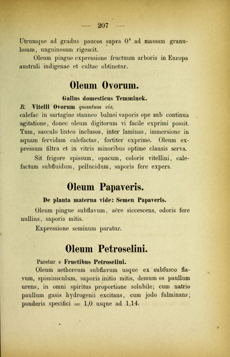 Utrumqne ad gradns pancos snpra O^ ad massam granu- losam, nngninosam rigescit. Olenm pingne expressione fructunm arboris in Europa anstrali indigenae et cnltae obtinetnr. Oleum Ovorum. Grallus domestieus Teinmiiick. B. Vitelli Oyorum quantum vis, calefac in sartagine stanneo balnei vaporis ope sub continua agitatione, donec olenm digitorum vi facile exprimi possit. Tum, sacculo linteo inclusos, inter laminas, immersione in aquam fervidam calefactas, fortiter exprime. Oleum ex- pressum filtra et in vitris minoribns optime clausis serva. Sit frigore spissum, opacum, coloris vitellini, cale- factum subfluidnm, pellucidum, saporis fere expers. Oleum Papaveris. De plaiita materiia vide: Semen Papaveris. Oleum pingue subflavum, aere siccescens, odoris fere nnllins, saporis mitis. Expressione seminum paratur. Oleum Petroselini. Paretur e Fruetibus Petroselini. Oleum aetlierenm subflavum usque ex subfnsco fla- vnm, spissiusculum, saporis initio mitis, demum os paullum urens, in omni spiritus proportione solnbile; cum natrio paullnm gasis liydrogenii excitans, cnm jodo fubninans; ponderis specifici = 1,0 usque ad 1,14.