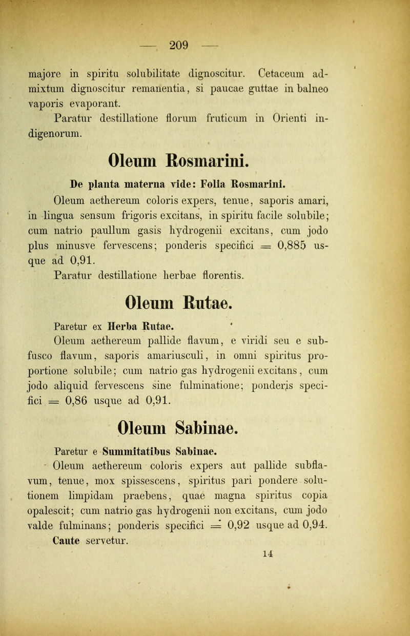 majore in spiritu solubilitate dignoscitur. Cetaceum ad- mixtum dignoscitur remanentia, si paucae guttae in balneo vaporis evaporant. Paratur destillatione florum fruticum in Orienti in- digenorum. Oleum Rosmarini. De planta materna vide: Folia Rosmarini. Oleum aetliereum coloris expers, tenue, saporis amari, in lingua sensum frigoris excitans, in spiritu facile solubile; cum natrio paullum gasis liydrogenii excitans, cum jodo plus minusve fervescens; ponderis specifici == 0,885 ns- que ad 0,91. Paratur destillatione lierbae florentis, Oleum Rutae. Paretur ex Herlba Rutae. Oleum aethereum pallide flavum, e viridi seu e sub- fusco flavum, saporis amariusculi, in omni spiritus pro- portione solubile; cum natrio gas bydrogenii excitans, cum jodo aliquid fervescens sine fulminatione; ponder^s speci- fici = 0,86 usque ad 0,91. Oleum Sabinae. Paretur e Summitatibns SaMnae. Oleum aetliereum coloris expers aut pallide subfla- vum, tenue, mox spissescens, spiritus pari pondere solu- tionem limpidam praebens, quae magna spiritus copia opalescit; cum natrio gas liydrogenii non excitans, cum jodo valde fulminans; ponderis specifici ~ 0,92 usque ad 0,94. Caute servetur. 14