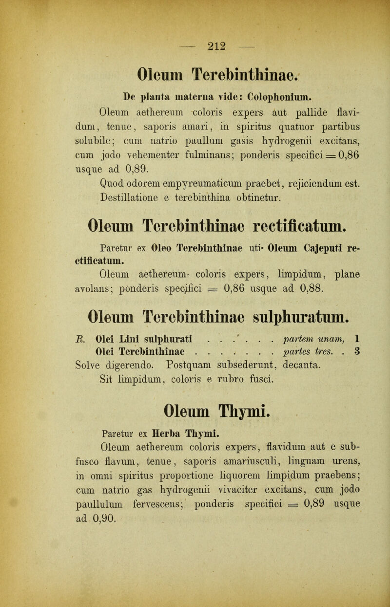 Oleum Terebinthinae De planta materna yide: Colophonium. Oleiim aethereum coloris expers aut pallide flavi- dum, tenue, saporis amari, in spiritus quatuor partibus solubile; cum natrio paullum gasis hydrogenii excitans, cum jodo vehementer fulminans; ponderis specifici = 0,86 usque ad 0,89. Quod odorem empyreumaticum praebet, rejiciendum est. Destillatione e terebinthina obtinetur. Oleum Terebinthinae rectiflcatum. Paretur ex Oleo Terebinthinae uti* Oleum Cajeputi re- ctifieatum. Oleum aethereum- coloris expers, limpidum, plane avolans; ponderis specifici = 0,86 usque ad 0,88. Oleum TerebintMnae sulphuratum. B. Olei Lini sulphurati partem unam, 1 Olei Terehinthinae partes tres. . 3 Solve digerendo. Postquam subsederunt, decanta. Sit limpidum, coloris e rubro fusci. Oleum Thymi. Paretur ex Herba Thymi. Oleum aetliereum coloris expers, flavidum aut e sub- fusco flavum, tenue, saporis amariusculi, linguam urens, in omni spiritus proportione liquorem limpidum praebens ; cum natrio gas liydrogenii vivaciter excitans, cum jodo paullulum fervescens; ponderis specifici = 0,89 usque ad 0,90.