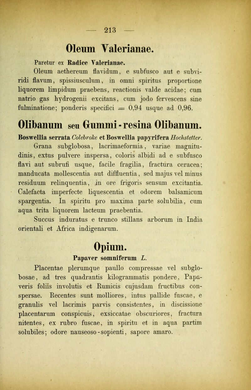 Oleum Valerianae. Paretur ex Radice Valerianae. Olenm aethereum flavidiim, e subfusco aut e subvi- ridi flavum, spissiusculum, in omni spiritus proportione liquorem limpidum praebens, reactionis valde acidae; cum natrio gas hydrogenii excitans, cum jodo fervescens sine fulminatione; ponderis specifici = 0,94 usqne ad 0,96. Olibanum seu Grummi-resina Olibanum. Boswellia serrata Colebrohe et Boswellia papyrifera Hochstetter. Grana subgiobosa, lacrimaeformia, variae magnitu- dinis, extus pulvere inspersa, coloris albidi ad e subfusco flavi aut subrufi usque, facile fragilia, fractura ceracea; manducata mollescentia aut diffluentia, sed majus vel minus residuum relinquentia, in ore frigoris sensum excitantia. Calefacta imperfecte liquescentia et odorem balsamicum spargentia. In spiritu pro maxima parte solubilia, cum aqua trita liquorem lacteum praebentia. Succus induratus e trunco stillans arborum in India orientali et Africa indigenarum. Opium. Papaver somniferum L. Placentae plerumque paullo compressae vel subglo- bosae, ad tres quadrantis kilogrammatis pondere, Papa- veris foliis involutis et Eumicis cujusdam fructibus con- spersae. Eecentes sunt molliores, intus pallide fuscae, e granulis vel lacrimis parvis consistentes, in discissione placentarum conspicuis, exsiccatae obscuriores, fractura nitentes, ex rubro fuscae, in spiritu et in aqua partim solubiles; odore nauseoso - sopienti, sapore amaro.