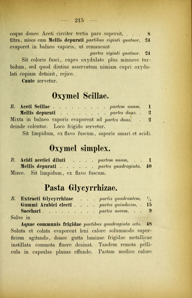 coque donec Aceti circiter tertia pars siipersit, ... 8 filtra, misce cum Mellis depurati partibus viginti quatuor, 34 evaporet in balneo vaporis, ut remaneant partes viginti quatuor. 34 Sit coloris fusci, cupro oxydulato plus minusve tur- bidum, sed quod diutius asservatum nimiam cupri oxydu- lati copiam demisit, rejice. Caute servetur. Oxymel Scillae. jR. Aceti Scillae partem unam, 1 Mellis depurati partes duas. . 3 Mixta in balneo vaporis evaporent ad partes duas, . 3 deinde colentur. Loco frigido servetur. Sit limpidum, ex flavo fuscum, saporis amari et acidi. Oxymel simplex. i?. Acidi acetici diluti .... partem unam, . . 1 Mellis depurati partes quadraginta. 40 Misce. Sit limpidum, ex flavo fuscum. Pasta Grlycyrrliizae. B. Extracti Gflycyrrhizae . . . partis quadrantem, ^4 Grummi Arabici electi .... partes quindeeim, . 15 Sacchari partes novem. . . 9 Solve in Aquae communis frigidae partihus quadraginta octo. 48 Soluta et colata evaporent leni calore solummodo super- ficiem agitando, donec gutta laminae frigidae metallicae instillata commota fluere desinat. Tandem remota pelli- cula in capsulas planas effunde. Pastam modico calore