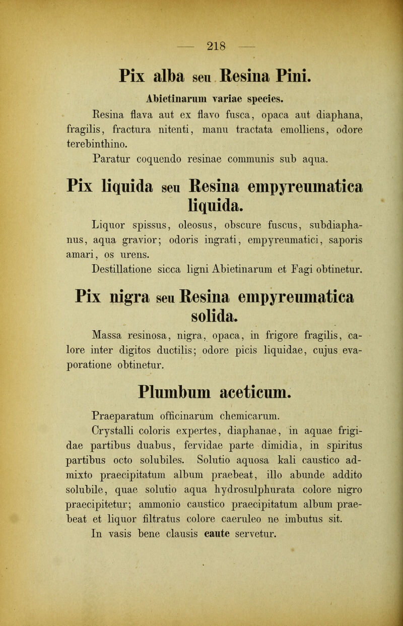 Pix alba seu Resina Pini. Abietinarum variae species. Eesina flava aut ex flavo fasca, opaca aut diapliana, fragilis, fractura nitenti, manu tractata emoUiens, odore terebinthino. Paratur coquendo resinae communis sub aqua. Pix liquida seu Resina empyreumatica liquida. Liquor spissus, oleosus, obscure fuscus, subdiapha- nus, aqua gravior; odoris ingrati, empyreumatici, saporis amari, os urens. Destillatione sicca ligni Abietinarum et Fagi obtinetur. Pix nigra seu Resina empyreumatica solida. Massa resinosa, nigra, opaca, in frigore fragilis, ca- lore inter digitos ductilis; odore picis liquidae, cujus eva- poratione obtinetur. Plumbum aceticum. Praeparatum officinarum chemicarum. Crystalli coloris expertes, diaphanae, in aquae frigi- dae partibus duabus, fervidae parte dimidia, in spiritus partibus octo solubiles. Solutio aquosa kali caustico ad- mixto praecipitatum album praebeat, illo abunde addito solubile, quae solutio aqua bydrosulpliurata colore nigro praecipitetur; ammonio caustico praecipitatum album prae- beat et liquor filtratus colore caeruleo ne imbutus sit. In vasis bene clausis caute servetur.