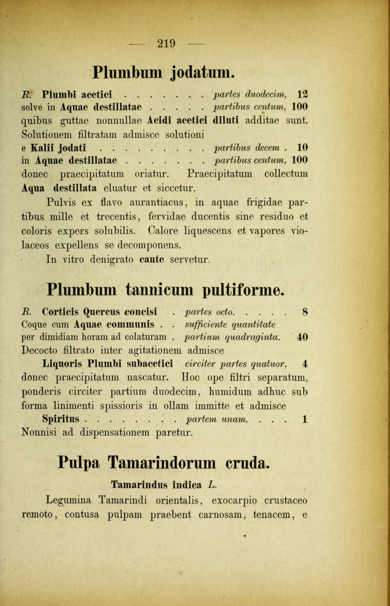 Plumbum jodatum. B: PlumM acctici . partes dtiodecim, 13 solve in Aqiiae destillatae partihiis centum, 100 quibiis guttae nonnullae Acidi acetici diluti additae sunt. Solutionem filtratam admisce solutioni e Kalii jodati partihus decem . 10 in Aquae destillatae partihus centum, 100 donec praecipitatum oriatur. Praecipitatum collectum Aqua destillata eluatur et siccetur. Pulvis ex flavo aurantiacus, in aquae frigidae par- tibus mille et trecentis, fervidae ducentis sine residuo et coloris expers solubilis. Calore liquescens et vapores vio- laceos expellens se decomponens. In vitro denigrato caute servetur. Plumbum tannicum pultiforme. R. Corticis Quercus concisi . partes octo 8 Coque cum Aquae commuiiis . . sufficiente quantitate per dimidiam horam ad colaturam . partium quadraginta. 40 Decocto filtrato inter agitationem admisce Liquoris Plumbi subacetici circiter partes quatuor, 4 donec praecipitatum nascatur. Hoc ope filtri separatum, ponderis circiter partium duodecim, liumidum adliuc sub forma linimenti spissioris in ollam immitte et admisce Spiritus . partem unam. ... 1 Nonnisi ad dispensationem paretur. Pulpa Tamarindorum cruda. Tamarindus indica L. Legumina Tamarindi orientalis, exocarpio crustaceo remoto, contusa pulpam praebent carnosam, tenacem, e