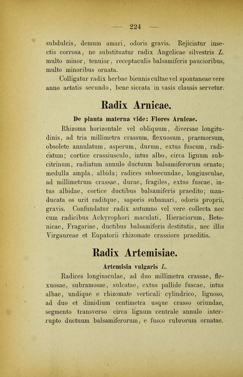 subdulcis, demum amari, odoris gravis. Rejiciatur inse- ctis corrosa, ne substituatur radix Angelicae silvestris L. multo minor, tenuior, receptaculis balsamiferis paucioribus, multo minoribus ornata. CoUigatur radix lierbae biennis cultae vel spontaneae vere anno aetatis secundo, bene siccata in vasis clausis servetur. Radix Arnicae. De planta materna yide: Flores Arnicae. Ehizoma horizontale vel obliquum, diversae longitu- dinis, ad tria millimetra crassum, flexuosum, praemorsum, obsolete annulatum, asperum, durum, extus fuscum, radi- catum; cortice crassiusculo, intus albo, circa lignum sub- citrinum, radiatum annulo ductuum balsamiferorum ornato; medulla ampla, albida; radices subsecundae, longiusculae, ad millimetrum crassae, durae, fragiles, extus fuscae, in- tus albidae, cortice ductibus balsamiferis praedito; man- ducata os urit raditque, saporis subamari, odoris proprii, gravis. Confundatur radix autumno vel vere coUecta nec cum radicibus Acliyropliori maculati, Hieraciorum, Beto- nicae, Fragariae, ductibus balsamiferis destitutis, nec illis Yirgaureae et Eupatorii rliizomate crassiore praeditis. Radix Artemisiae. Artemisia Tulgaris L. Eadices longiusculae, ad duo millimetra crassae, fle- xuosae, subramosae, sulcatae, extus pallide fuscae, intus albae, undique e rliizomate verticali cylindrico, lignoso, ad duo et dimidium centimetra usque crasso oriundae, segmento transverso circa lignum centrale annulo inter- rupto ductuum balsamiferorum, e fusco rubrorum ornatae.