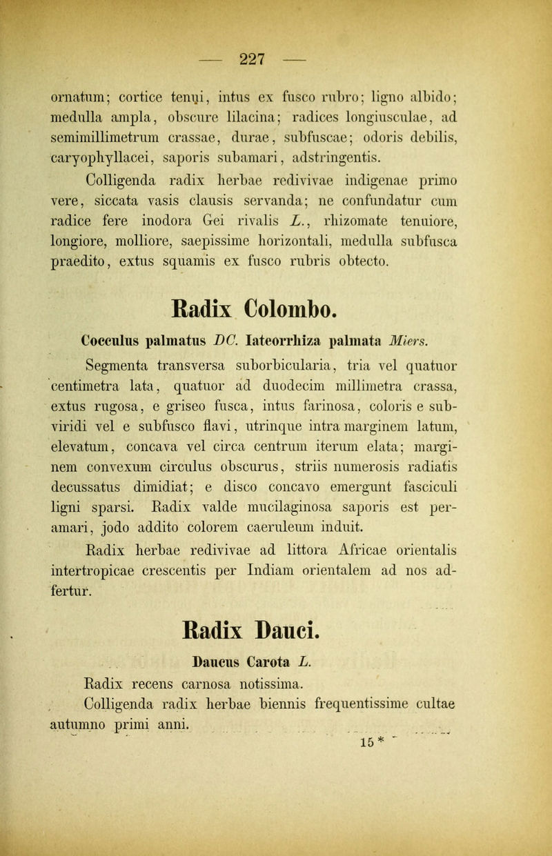 ornatum; cortice teniii, intus ex fusco ruLro; ligno albido; medulla ampla, obscure lilacina; radices longiusculae, ad semimillimetrum crassae, durae, subfuscae; odoris debilis, caryopliyllacei, saporis subamari, adstringentis. Colligenda radix lierbae redivivae indigenae primo vere, siccata vasis clausis servanda; ne confundatur cum radice fere inodora Gei rivalis Z., rliizomate tenuiore, longiore, molliore, saepissime horizontali, medulla subfusca praedito, extus squamis ex fusco rubris obtecto. Radix Colombo. Cocculus palmatus BC. lateorrliiza x^almata Miers. Segmenta transversa suborbicularia, tria vel quatuor centimetra lata, quatuor ad duodecim millimetra crassa, extus rugosa, e griseo fusca, intus farinosa, coloris e sub- viridi vel e subfusco flavi, utrinque intra marginem latum, elevatum, concava vel circa centrum iterum elata; margi- nem convexum circulus obscurus, striis numerosis radiatis decussatus dimidiat; e disco concavo emergunt fasciculi ligni sparsi. Eadix valde mucilaginosa saporis est per- amari, jodo addito colorem caeruleum induit. Eadix berbae redivivae ad littora Africae orientalis intertropicae crescentis per Indiam orientalem ad nos ad- fertur. Radix Dauci. Daucus Carota L. Eadix recens carnosa notissima. Colligenda radix berbae biennis frequentissime cultae autumno primi anni. ' 15* '~