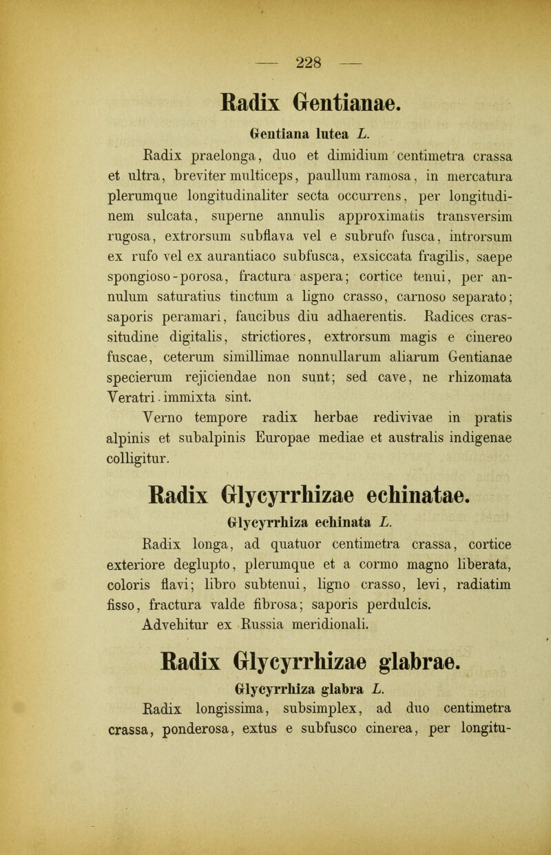 Radix Crentianae. Grentiana lutea L. Eadix praelonga, duo et dimidium centimetra crassa et iiltra, breviter multiceps, pauUum ramosa, in mercatura plerumque longitudinaliter secta occurrens, per longitudi- nem sulcata, superne annulis approximatis transversim rugosa, extrorsum subflava vel e subrufo fusca, introrsum ex rufo vel ex aurantiaco subfusca, exsiccata fragilis, saepe spongioso-porosa, fractura aspera; cortice tenui, per an- nulum saturatius tinctum a ligno crasso, carnoso separato; saporis peramari, faucibus diu adbaerentis. Radices cras- situdine digitalis, strictiores, extrorsum magis e cinereo fuscae, ceterum simillimae nonnuUarum aliarum Gentianae specierum rejiciendae non sunt; sed cave, ne rhizomata Yeratri - immixta sint. Yerno tempore radix herbae redivivae in pratis alpinis et subalpinis Europae mediae et australis indigenae colligitur. Radix (jlycyrrhizae ecMnatae. Grlyeyrrhiza ecMnata L. Radix longa, ad quatuor centimetra crassa, cortice exteriore deglupto, plerumque et a cormo magno liberata, coloris flavi; libro subtenui, ligno crasso, levi, radiatim fisso, fractura valde fibrosa; saporis perdulcis. Advebitur ex Russia meridionali. Badix Glycyrrhizae glabrae. GflycyrrMza glabra L. Radix longissima, subsimplex, ad duo centimetra crassa, ponderosa, extus e subfusco cinerea, per longitu-