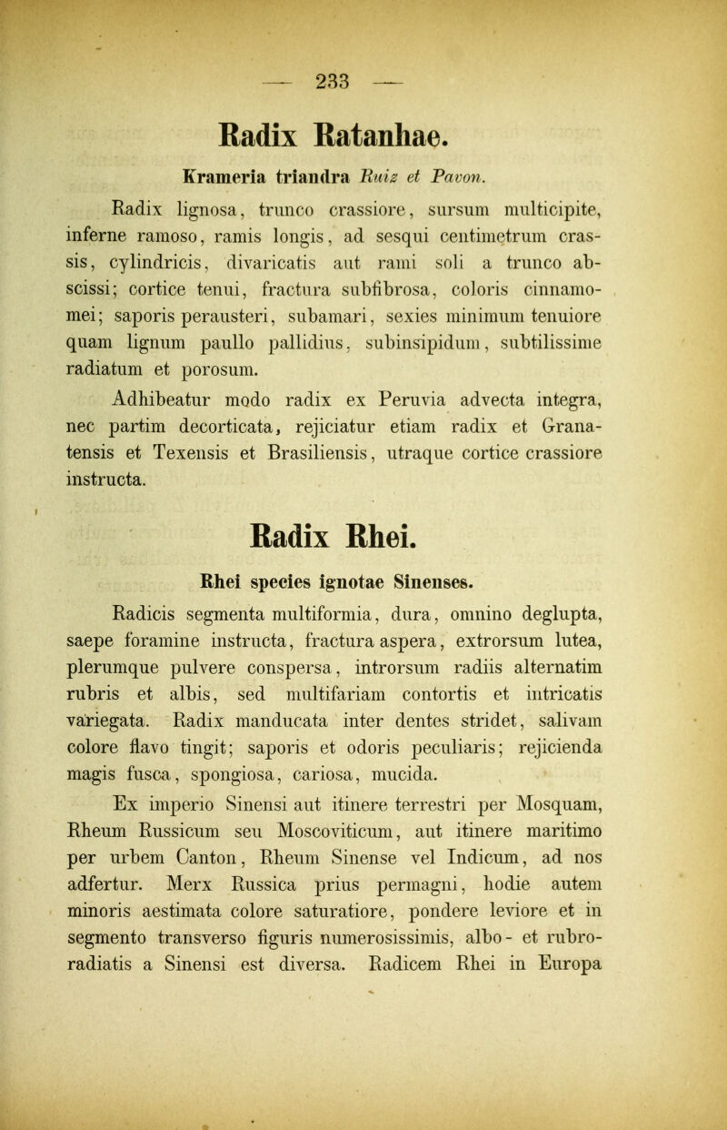 — 2B3 — Radix Ratanliae. Krameria triaiidra Ruiz et Pavon. Radix lignosa, triinco crassiore, sursum multicipite, inferne ramoso, ramis longis, ad sesqui centimetrum cras- sis, cylindricis, divaricatis aut rami soli a trunco ab- scissi; cortice tenui, fractura subfibrosa, coloris cinnamo- mei; saporis perausteri, subamari, sexies minimum tenuiore quam lignum paullo pallidius, subinsipidum, subtilissime radiatum et porosum. Adhibeatur modo radix ex Peruvia advecta integra, nec partim decorticata, rejiciatur etiam radix et Grana- tensis et Texensis et Brasiliensis, utraque cortice crassiore instructa. Radix Rhei. Rhei species ignotae Sinenses. Radicis segmenta multiformia, dura, omnino deglupta, saepe foramine instructa, fractura aspera, extrorsum lutea, plerumque pulvere conspersa, introrsum radiis alternatim rubris et albis, sed multifariam contortis et intricatis variegata. Radix manducata inter dentes stridet, salivam colore flavo tingit; saporis et odoris peculiaris; rejicienda magis fusca, spongiosa, cariosa, mucida. Ex imperio Sinensi aut itinere terrestri per Mosquam, Kheum Russicum seu Moscoviticum, aut itinere maritimo per urbem Canton, Rbeum Sinense vel Indicum, ad nos adfertur. Merx Bussica prius permagni, hodie autem minoris aestimata colore saturatiore, pondere leviore et in segmento transverso figuris numerosissimis, albo- et rubro- radiatis a Sinensi est diversa. Radicem Rliei in Europa