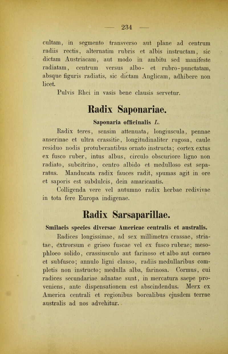 cultam, in segmento transverso aut plane ad centriim radiis rectis, alternatim rubris et albis instructam, sic dictam Austriacam, aut modo in ambitu sed manifeste radiatam, centrum versus albo- et rubro - punctatam, absque figuris radiatis, sic dictam Anglicam, adhibere non licet. Pulvis Eliei in vasis bene clausis servetur. Radix Saponariae. Saponaria offlcinalis L. Eadix teres, sensim attenuata, longiuscula, pennae anserinae et ultra crassitie, longitudinaliter rugosa, caule residuo nodis protuberantibus ornato instructa; cortex extus ex fusco ruber, intus albus, circulo obscuriore ligno non radiato, subcitrino, centro albido et medulloso est sepa- ratus. Manducata radix fauces radit, spumas agit in ore et saporis est subdulcis, dein amaricantis. Colligenda vere vel autumno radix herbae redivivae in tota fere Europa indigenae. Radix Sarsaparillae. Smilacis species diversae Americae centralis et australis. Eadices longissimae, ad sex millimetra crassae, stria- tae, dxtrorsum e griseo fuscae vel ex fusco rubrae; meso- pMoeo solido, crassiusculo aut farinoso et albo aut corneo et subfusco; annulo ligni clauso, radiis medullaribus com- pletis non instructo; medulla alba, farinosa. Cormus, cui radices secundariae adnatae sunt, in mercatura saepe pro- veniens, ante dispensationem est abscindendus. Merx ex America centrali et regionibus borealibus ejusdem terrae australis ad nos adveMtur..