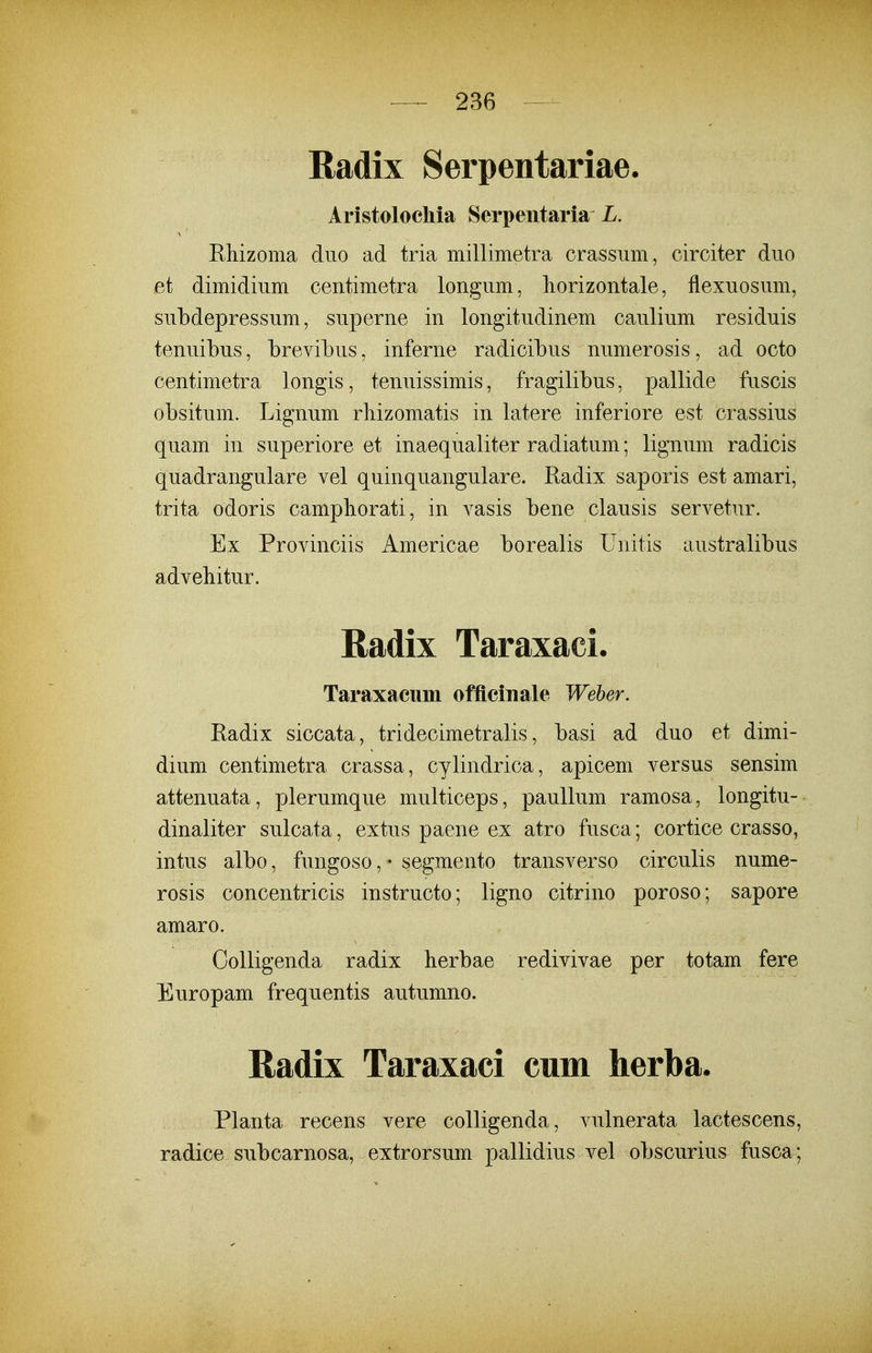 Radix Serpentariae. Aristolochia Serpentaria Z. EMzoma duo ad tria milliinetra crassum, circiter duo et dimidium ceiitimetra longum, liorizontale, flexuosum, subdepressum, superne in longitudinem caulium residuis tenuibus, brevibus, inferne radicibus numerosis, ad octo centimetra longis, tenuissimis, fragilibus, pallide fuscis obsitum. Lignum rliizomatis in latere inferiore est crassius quam in superiore et inaequaliter radiatum; lignum radicis quadrangulare vel quinquangulare. Eadix saporis est amari, trita odoris camphorati, in vasis bene clausis servetur. Ex Provinciis Americae borealis Unitis australibus advehitur. Radix Taraxaci. Taraxacum officinale Weher. Radix siccata, tridecimetralis, basi ad duo et dimi- dium centimetra crassa, cylindrica, apicem versus sensim attenuata, plerumque multiceps, pauUum ramosa, longitu- dinaliter sulcata, extus paene ex atro fusca; cortice crasso, intus albo, fungoso, • segmento transverso circulis nume- rosis concentricis instructo; ligno citrino poroso; sapore amaro. Golligenda radix herbae redivivae per totam fere Europam frequentis autumno. Radix Taraxaci cum herba. Planta recens vere colligenda, vulnerata lactescens, radice subcarnosa, extrorsum pallidius vel obscurius fusca;