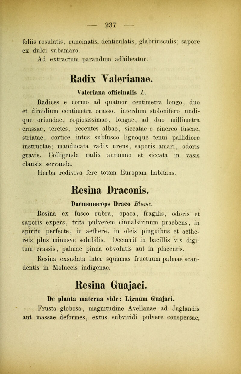 foliis rosulatis, riincinatis, denticiilatis, glabriusciilis; sapore ex dulci subamaro. Ad extractum parandum adliibeatur. Radix Valerianae. Yaleriana offieiiialis L. Radices e cormo ad quatuor centimetra longo, duo et dimidium centimetra crasso, interdum stolonifero undi- que oriundae, copiosissimae, longae, ad duo millimetra I crassae, teretes, recentes albae, siccatae e cinereo fuscae, striatae, cortice intus subfusco lignoque tenui pallidiore instructae; manducata radix urens, saporis amari, odoris gravis. Colligenda radix autumno et siccata in vasis clausis servanda. Herba rediviva fere totam Europam habitans. Resina Draconis. Daemonorops Draco Blume, Eesina ex fusco rubra, opaca, fragilis, odoris et saporis expers, trita pulverem cinnabarinum praebens, in spiritu perfecte, in aetliere, in oleis pinguibus et aethe- reis plus minusve solubilis. Occurrit in bacillis vix digi- tum crassis, palmae pinna obvolutis aut in placentis. Resina exsudata inter squamas fructuum palmae scan- dentis in Moluccis indigenae. Resina Ouajaci. De planta materna vlde: Lignum Griiajaei. Frusta globosa, magnitudine Avellanae ad Jugiandis aut massae deformes, extus subviridi pulvere conspersae,