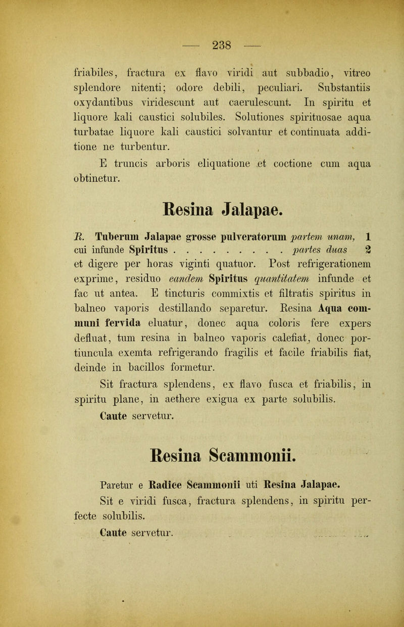 friabiles, fractura ex flavo viridi aut sublDadio, vitreo splendore nitenti; odore debili, peculiari. Substantiis oxydantibus viridescunt aut caerulescunt. In spiritu et liquore kali caustici solubiles. Solutiones spirituosae aqua turbatae liquore kali caustici solvantur et continuata addi- tione ne turbentur. E truncis arboris eliquatione et coctione cum aqua obtinetur. Resina Jalapae. R. Tuberum Jalapae grosse pulTeratoruin partem unam, 1 cui infunde Spiritus partes duas 3 et digere per horas viginti quatuor. Post refrigerationem exprime, residuo eandem Spiritus quantitatem infunde et fac ut antea. E tincturis commixtis et filtratis spiritus in balneo vaporis destillando separetur. Eesina Aqua com- muni feryida eluatur, donec aqua coloris fere expers defluat, tum resina in balneo vaporis calefiat, donec por- tiuncula exemta refrigerando fragilis et facile friabilis fiat, deinde in bacillos formetur. Sit fractura splendens, ex flavo fusca et friabilis, in spiritu plane, in aethere exigua ex parte solubilis. Caute servetur. Resina Scammonii. Paretur e Radiee Seammoiiii uti Resiiia Jalapae. Sit e viridi fusca, fractura splendens, in spiritu per- fecte solubilis. Caute servetur.