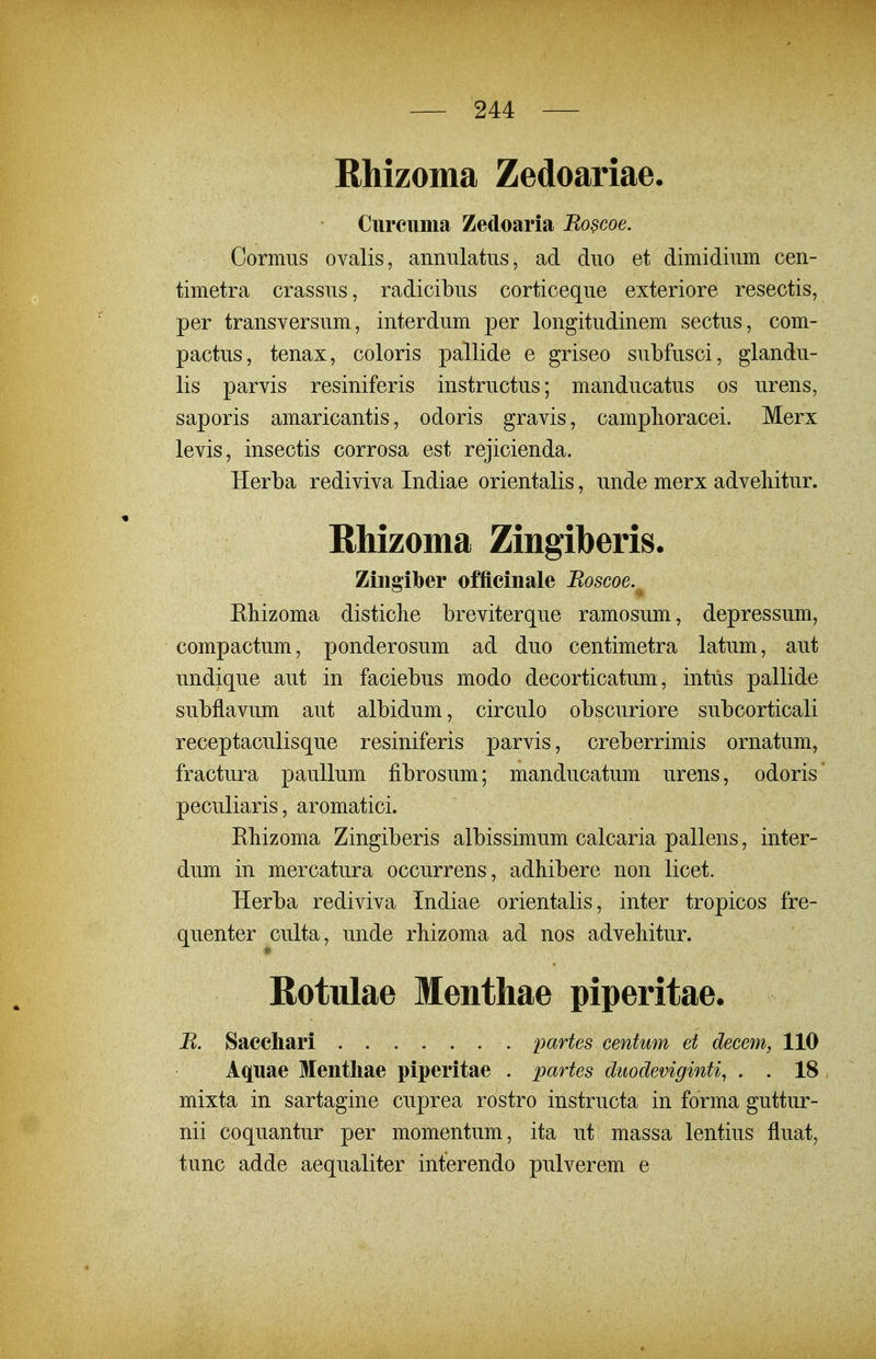 Rhizoma Zedoariae. Ciireuma Zedoaria Ro?coe. Cormus ovalis, annulatus, ad duo et dimidium cen- timetra crassus, radicibus corticeque exteriore resectis, per transversum, interdum per longitudinem sectus, com- pactus, tenax, coloris pallide e griseo sul)fusci, glandu- lis parvis resiniferis instructus; manducatus os urens, saporis amaricantis, odoris gravis, camphoracei. Merx levis, insectis corrosa est rejicienda. Herba rediviva Indiae orientalis, unde merx adveliitur. Ehizoma Zingiberis. Zingilber offieinale Boscoe.^ Eliizoma distiche breviterque ramosum, depressum, compactum, ponderosum ad duo centimetra latum, aut undique aut in faciebus modo decorticatum, intiis pallide subflavum aut albidum, circulo obscuriore subcorticali receptaculisque resiniferis parvis, creberrimis ornatum, fractura paullum fibrosum; manducatum urens, odoris' peculiaris, aromatici. Ebizoma Zingiberis albissimum calcaria pallens, inter- dum in mercatura occurrens, adhibere non licet. Herba rediviva Indiae orientalis, inter tropicos fre- quenter culta, unde rbizoma ad nos advehitur. Rotulae Menthae piperitae. R. Sacchari partes centum et decem, 110 Aquae Mentliae piperitae . partes duodeviginti, . . 18 mixta in sartagine cuprea rostro instructa in forma guttur- nii coquantur per momentum, ita ut massa lentius fluat, tunc adde aequaliter interendo pulverem e