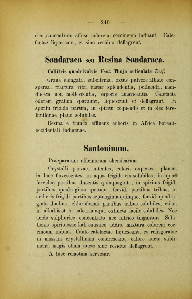 rico concentrato affuso colorem coccineiim induant. Cale- factae liquescant, et sine residuo deflagrent. Sandaraca seu Resina Sandaraca. Callitris quadrivalyis Vent. Thuja articulata Desf. Grana elongata, subcitrina, extus pulvere albido con- spersa, fractura vitri instar splendentia, pellucida, man- ducata non mollescentia, saporis amaricantis. Calefacta odorem gratum spargunt, liquescunt et deflagrant. In spiritu frigido partim, in spiritu coquendo et in oleo tere- binthinae plane solubiles. Resina e trunco effluens arboris in Africa boreali- occidentali indigenae. Santoninum. Praeparatum officinarum cbemicarum. Crystalli parvae, nitentes, coloris expertes, planae, in luce flavescentes, in aqua frigida vix solubiles, in aquae fervidae partibus ducentis quinquaginta, in spiritus frigidi partibus, quadraginta quatuor, fervidi partibus tribus, in aetlieris frigidi partibus septuaginta quinque, fervidi quadra- ginta duabus, chloroformii partibus tribus solubiles, etiam in alkaliis et in calcaria aqua extincta facile solubiles. Nec acido sulpburico concentrato nec nitrico tingantur. Solu- tionis spirituosae kali caustico addito mixtura colorem coc- cineum induat. Caute calefactae liquescant, et refrigeratae in massam crystallinam concrescant, calore aucto subli- ment, magis etiam aucto sine residuo deflagrent. A luce remotum servetur.