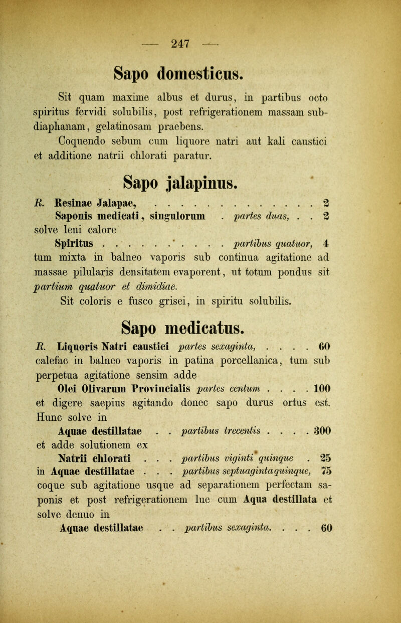 Sapo domesticns. Sit qiiam maxime albiis et diirus, in partibus octo spiritns fervidi solubilis, post refrigerationem massam sub- diaphanam, gelatinosam praebens. Coquendo sebum cum liquore natri aut kali caustici et additione natrii cMorati paratur. Sapo jalapinus. B. Resmae Jalapae, 2 Saponis medicati, singulorum . partes duas, . . 3 solve leni calore Spiritus . . . . . .' . . . . partihus quatuor, 4 tum mixta in balneo vaporis sub continua agitatione ad massae pilularis densitatem evaporent, ut totum pondus sit partium quatuor et dimidiae. Sit coloris e fusco grisei, in spiritu solubilis. Sapo medicatns. B. Liquoris Natri caustici partes sexaginta, .... 60 calefac in balneo vaporis in patina porcellanica, tum sub perpetua agitatione sensim adde Olei Olivarum Provincialis partes centum .... 100 et digere saepius agitando donec sapo durus ortus est. Hunc solve in Aqnae destillatae . . partihus trecentis .... 300 et adde solutionem ex Natrii chlorati . . . partihus viginti quinque . 25 in Aquae destillatae . . . partihus septuagintaquinque, 75 coque sub agitatione usque ad separationem perfectam sa- ponis et post refrigerationem lue cum Aqua destillata et solve denuo in Aquae destillatae . . partihus sexaginta. ... 60