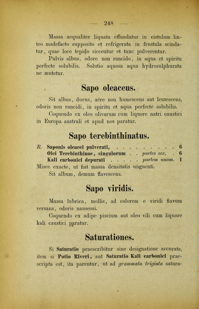 Massa aequaliter liquata effundatur in cistulam lin- teo madefacto supposito et refrigerata in frustula scinda- tur, quae loco tepido siccentur et tunc pulverentur. Pulvis albus, odore non rancido, in aqua et spiritu perfecte solubilis. Solutio aquosa aqua liydrosulpliurata ne mutetur. Sapo oleaceus. Sit albus, durus, aere non humescens aut lentescens, odoris non rancidi, in spiritu et aqua perfecte solubilis. Ooquendo ex oleo olivarum cum liquore natri caustici in Europa australi et apud nos paratur. Sapo terebinthinatus. R. Saponis oleacei pulverati, Olei Terebinthinae, singulorum . . partes sex, Kali carbonici depurati partem unam, Misce exacte, ut fiat massa densitatis unguenti. Sit album, demum flavescens. Sapo viridis. Massa lubrica, mollis, ad colorem e viridi fiavum versans, odoris nauseosi. Coquendo ex adipe piscium aut oleo vili cum liquore kali caustici paratur. Saturationes. Si Saturatio praescribitur sine designatione accurata, item si Potio Riveri, aut Saturatio Kali carlbonici prae- scripta est, ita parentur, ut ad grammata triginta satura-