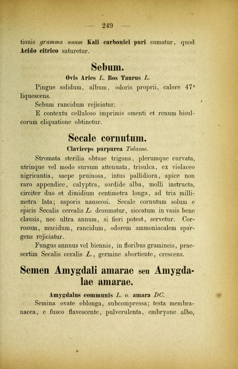 tionis gramma unum Kali carboiiici puri sumatur, quod Acido citrico saturetur. Sebum. Ovis Aries L. Bos Taurus L. Pingue solidum, album, odoris proprii, calore 47^ liquescens. Sebum rancidum rejiciatur. E contextu celluloso imprimis omenti et renum bisul- corum eliquatione obtinetur. Secale cornutum. Clayiceps purpurea Tulasne. Stromata sterilia obtuse trigona, plerumque curvata, utrinque vel modo sursum attenuata, trisulca, ex violaceo nigricantia, saepe pruinosa, intus pallidiora, apice non raro appendice, calyptra, sordide alba, molli instructa, circiter duo et dimidium centimetra longa, ad tria milli- metra lata; saporis nauseosi. Secale cornutum solum e spicis Secalis cerealis Z: desumatur, siccatum invasisbene clausis, nec ultra annum, si fieri potest, servetur. Cor- rosum, mucidum, rancidum, odorem ammoniacalem spar- gens rejiciatur. Fungus annuus vel biennis, in floribus gramineis, prae- sertim Secalis ceralis Z., germine abortiente, crescens. Semen AmygdaK amarae seu Amygda- lae amarae. Amygdalus comniunis L. a. amara BC. Semina ovate oblonga, subcompressa; testa membra- nacea, e fusco flavescente, pulverulenta, embryone albo, *