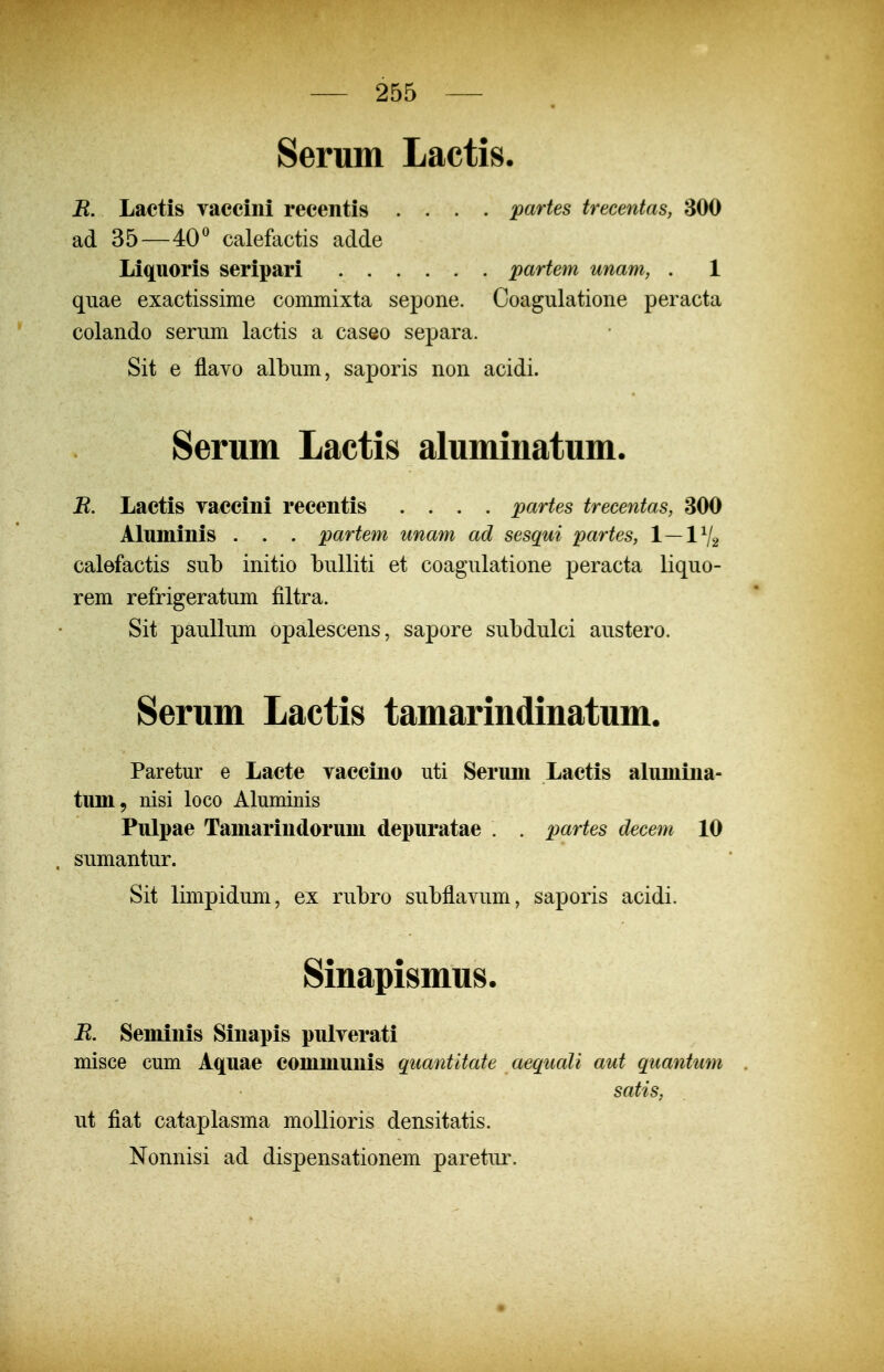 Serum Lactis. R. Lactis vaccini recentis .... partes trecentas, 300 ad 35—40^ calefactis adde Liquoris seripari partem unam, . 1 quae exactissime commixta sepone. Coagulatione peracta colando serum lactis a caseo separa. Sit e flavo albiim, saporis non acidi. Serum Lactis aluminatum. B. Lactis yaccini reeentis .... partes trecentas, 300 Aluininis . . . partem unam ad sesqui partes, 1—1V2 calefactis sub initio bulliti et coagulatione peracta liquo- rem refrigeratum filtra. Sit paullum opalescens, sapore subdulci austero. Serum Lactis tamarindinatum. Paretur e Lacte vaccino uti Seruni Lactis aluniiiia- tum, nisi loco Aluminis Pulpae Taniarindoruni depuratae . . partes decem 10 . sumantur. Sit limpidum, ex rubro subflavum, saporis acidi. Sinapismus. R. Seminis Sinapis pulverati misce cum Aquae communis quantitate aequali aut quantum satis, ut fiat cataplasma moUioris densitatis. Nonnisi ad dispensationem paretur.