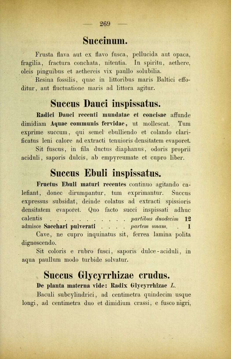 Succinum. Frusta flava aut ex flavo fusca, pellucida aut opaca, fragilia, fractura concliata, nitentia. In spiritu, aetliere, oleis pinguibus et aetliereis vix paullo solubilia. Resina fossilis, quae in littoribus maris Baltici effo- ditur, aut fluctuatione maris ad littora agitur. Succus Dauci inspissatus. Radici Dauci recenti muiiclatae et coiicisae affunde dimidiam Aquae coinmunis fervidae, ut mollescat. Tum exprime succum, qui semel ebulliendo et colando clari- ficatus leni calore ad extracti tenuioris densitatem evaporet. Sit fuscus, in fila ductus diaplianus, odoris proprii aciduli, saporis dulcis, ab empyreumate et cupro liber. Succus Ebuli inspissatus. Fructus Ebuli maturi recentes continuo agitando ca- lefiant, donec dirumpantur, tum exprimantur. Succus expressus subsidat, deinde colatus ad extracti spissioris densitatem evaporet. Quo facto succi inspissati adliuc calentis , . . partihus duodeeim 13 admisce Sacchari pulverati . . . . partem unam. . 1 Cave, ne cupro inquinatus sit, ferrea lamina polita dignoscendo. Sit coloris e rubro fusci, saporis dulce - aciduli, in aqua paullum modo turbide solvatur. Succus Grlycyrrhizae crudus. De planta materna vide: Radix Grlycyrrliizae L. Baculi subcylindrici, ad centimetra quindecim usque longi, ad centimetra duo et dimidium crassi, e fusco nigri,