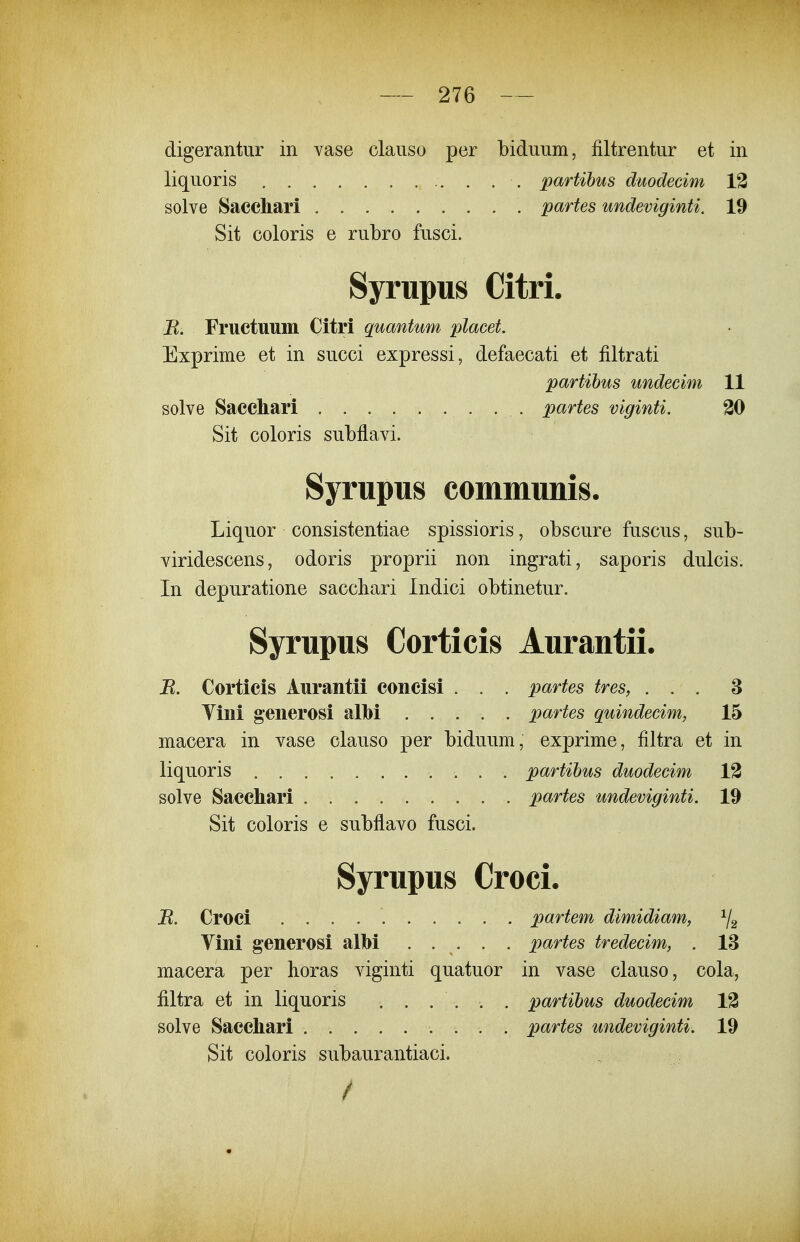 digerantur in vase claiiso per biduiim, filtrentiir et in liquoris partihus diwdecim 13 solve Sacchari partes undeviginti. 19 Sit coloris e rubro fusci. Syriipus Citri. B. Fructuuin Citri quantum placet. Exprime et in succi expressi, defaecati et filtrati partibus undecim 11 solve Saccliari partes viginti. 30 Sit coloris subflavi. Syrupus communis. Liquor consistentiae spissioris, obscure fuscus, sub- viridescens, odoris proprii non ingrati, saporis dulcis. In depuratione saccliari Indici obtinetur. Syrupus Corticis Aurantii. B. Corticis Aurantii concisi . . . partes tres, ... 8 Yini generosi albi partes quindecim, 15 macera in vase clauso per biduum, exprime, filtra et in liquoris partibus duodecim 13 solve Saccliari partes undeviginti. 19 Sit coloris e subflavo fusci. Syrupus Croci. B. Croci partem dimidiam, ^2 Vini generosi alM . . . . . partes tredecim, . 13 macera per horas viginti quatuor in vase clauso, cola, filtra et in liquoris ...... partibus duodecim 13 solve Saccliari partes undeviginti. 19 Sit coloris subaurantiaci. /