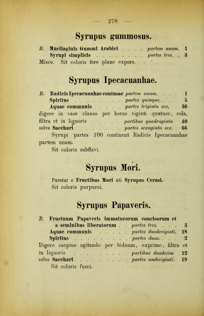 Syrupus gummosus. R. Mucilaginis Gruinmi AraMci partem unam, 1 Syrupi simplicis partes tres, . 3 Misce. Sit coloris fere plane expers. Syrupus Ipecacuanhae. J^. Radicislpecaeuanhaecontusae j>ar^m mam, ... 1 Spiritus partes quinque, ... 5 Aquae communis .... partes triginta sex, . 36 digere in vase clauso per horas yiginti quatiior, cola, filtra et in lignoris partihus quadraginta 40 solve Saccliari partes sexaginta sex. 60 Syrupi partes 100 continent Radiois Ipecacuanhae partem unam. Sit coloris subflavi. Syrupus Mori. Paretur e Fructibus Mori uti Syrupus Cerasi. Sit coloris purpurei. Syrupus Papaveris. B. Fructuum Papayeris immaturorum concisorum et a semtnibus lilberatorum . . partes tres, ... 3 Aquae communis partes duodeviginti, 18 Spiritus partes duas. ... 3 Digere saepius agitando per biduum, exprime, filtra et in liquoris . partihus duodecim 12 solve Saccliari partes undeviginti. 19 Sit coloris fusci.