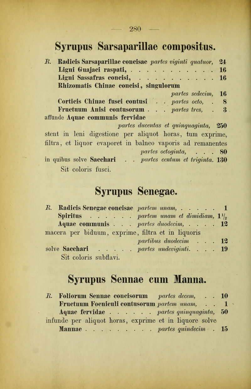 Syrupus Sarsaparillae compositus. B. Radicis Sarsaparillae coiicisae partes viginti quatuor, 34 Ligni Gruajaci raspati, 16 Ligni Sassafras concisi, .16 Rliizoniatis Chinae concisi, singulorum partes sedeeim, 16 Corticis Chinae fusci contusi . . partes oeto, . 8 Fructuum Anisi contusorum . . . partes tres, . 3 affunde A^uae communis feryidae partes ducentas et quinquaginta, 350 stent in leni digestione per aliquot horas, tum exprime, filtra, et liquor evaporet in balneo vaporis ad remanentes partes octoginta, ... 80 in quibus solve Saccliari . . partes centum et triginta. 180 Sit coloris fusci. Syrupus Senegae. B. Radicis Senegae concisae partem unam, 1 Spiritus partem unam et dimidiam, 1^2 Aquae communis . . . partes duodecim, .... 13 macera per biduum, exprime, filtra et in liquoris partibus duodecim ... 13 solve Sacchari . . . . . partes undeviginti. ... 19 Sit coloris subflavi. Syrupus Sennae cum Manna. B. Foliorum Sennae concisorum partes decem, . . 10 Fructuum Foeniculi contusorum jpar^m mam, . . 1 Aquae fervidae partes quinquaginta, 50 infunde per aliquot horas, exprime et in liquore solve Mannae partes quindecim . 15