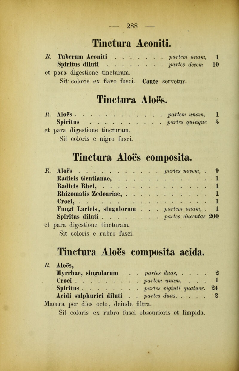 Tinctura Aconiti. jR. Tuberimi Aconiti . partem unam, 1 Spiritus diluti partes decem 10 et para digestione tinctiiram. Sit coloris ex flavo fusci. Caute servetnr. Tinctura Aloes. R. Aloes partem unam, 1 Spiritus partes quinque 5 et para digestione tincturam. Sit coloris e nigro fusci. Tinctura Aloes composita. H. Aloe*s partes novem, . 9 Kadicis Crentianae, 1 Radicis Rhei, . 1 Rliizomatis Zedoariae, 1 Croci, 1 Fungi Laricis, singulorum . . . partem unam, . 1 Spiritus diluti partes ducentas 200 et para digestione tincturam. Sit coloris e rubro fusci. Tinctura Aloes composita acida. R. AIoe*s, Myrrhae, singularum . . partes duas, .... 3 Croci partem unam, ... 1 Spiritus partes viginti quatuor. 34 Acidi sulphurici diluti . . partes duas 3 Macera per dies octo, deinde filtra. Sit coloris ex rubro fusci obscurioris et limpida.