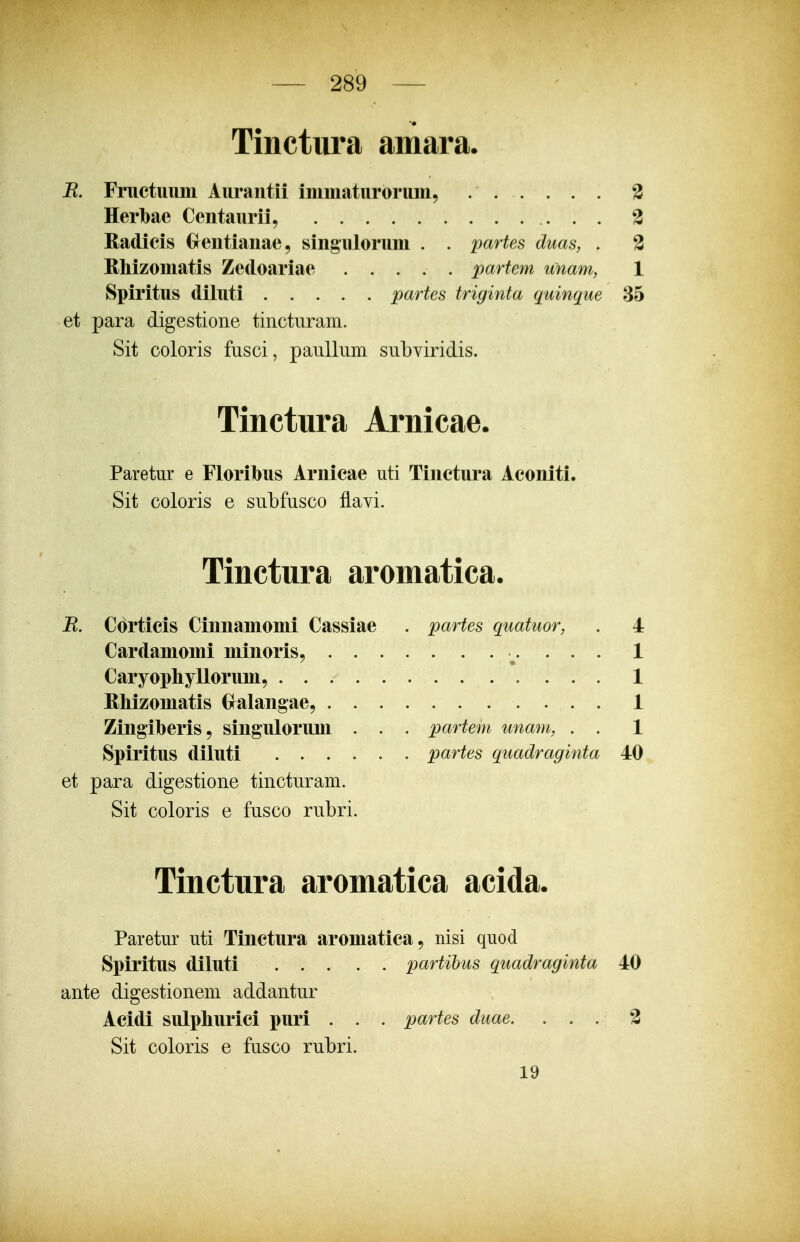 Tinctura amara. R. Fructuum Aurantii inimaturorum, 3 Herlbae Centaurii, 2 Radicis Grentianae, singulorum . . partes duas, . 2 Rhizomatis Zedoariae partem unam, 1 Spiritus diluti partes triginta quinque 35 et para digestione tincturam. Sit coloris fnsci, panllnm snbviridis. Tinctura Arnicae. Paretur e Floribus Arnicae uti Tinctura Aconiti. Sit coloris e snbfnsco flavi. Tinctura aromatica. R. Corticis Cinnamomi Cassiae . partes quatuor, . 4 Cardamomi minoris, 1 Caryophyllorum, 1 RMzomatis Cralangae, 1 Zingiberis, singulorum . . . partem unam, . . 1 Spiritus diluti partes quadraginta 40 et para digestione tinctnram. Sit coloris e fnsco rnbri. Tinctura aromatica acida. Paretur uti Tinctura aromatica, nisi quod Spiritus diluti partihus quadraginta 40 ante digestionem addantnr Acidi sulpburici puri . . . partes duae. . . . 2 Sit coloris e fnsco rnbri. 19