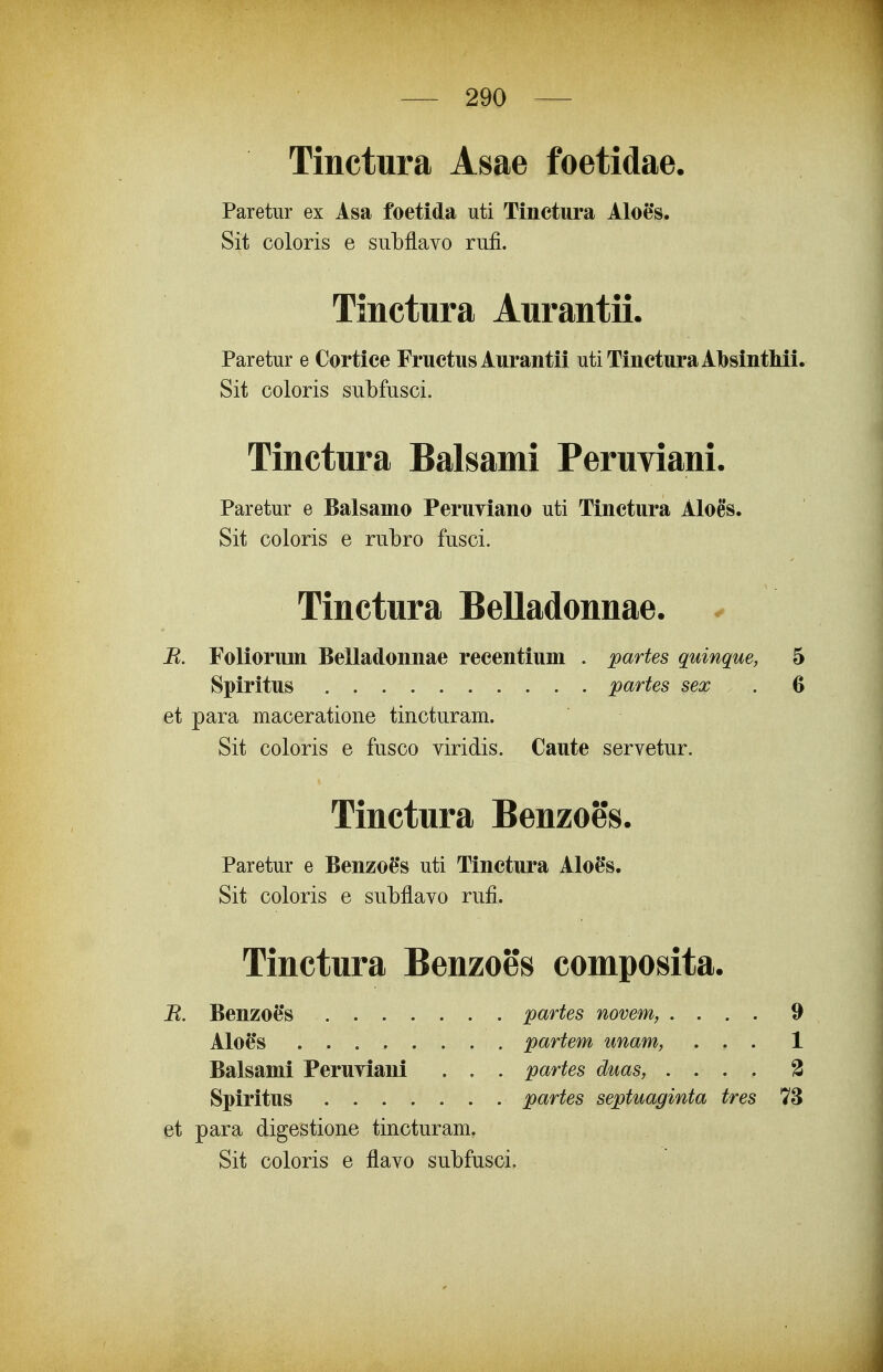 Tinctura Asae foetidae. Paretur ex Asa foetida uti Tinctura Alofe*s. Sit coloris e subflavo rufi. Tinctura Aurantii. Paretur e Cortice Fructus Aurantii utiTincturaAbsintliii. Sit coloris subfusci. Tinctura Balsami Peruviani. Paretur e Balsamo PeruYiano uti Tinctura Aloes. Sit coloris e rubro fusci. Tinctura Belladonnae. ^ R. Foliorum Belladonnae recentium . partes quinque, 5 Spiritus partes sex . 6 et para maceratione tincturam. Sit coloris e fusco viridis. Caute servetur. Tinctura Benzoes. Paretur e Benzofe*s uti Tinctura AIoe*s. Sit coloris e subflavo rufi. Tinctura Benzoes composita. B. Benzoe*s partes novem, .... 9 AIoe*s partem unam, ... 1 Balsami Peruviani . . . partes duas, .... 3 Spiritus partes septuaginta tres 73 et para digestione tincturam. Sit coloris e flavo subfusci.