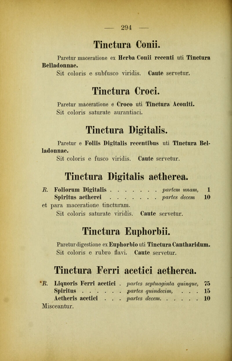 Tinctura Conii. Paretur maceratione ex Herba Conii recenti uti Tinctura Belladonnae. Sit coloris e suLfusco viridis. Caiite servetur. Tinctura Croci. Paretur maceratione e Croco uti Tinctura Aconlti. Sit coloris saturate aurantiaci. Tinctura Digitalis. Paretur e Foliis Digitalis recentibus uti Tinctura Bel- ladonnae. Sit coloris e fusco viridis. Caute servetur. Tinctura Digitalis aetherea. B. Foliorum Bigitalis partem unam, 1 Spiritus aetherei ....... partes decem 10 et para maceratione tincturam. Sit coloris saturate viridis. Caute servetur. Tinctura Euphorbii. Pareturdigestione exEuphorbiouti Tinctura Cantharidum. Sit coloris e rubro flavi. Caute servetur. Tinctura Ferri acetici aetherea. \ 'B. Liquoris Ferri acetici . partes septuaginta quinque, 7*5 Spiritus ...... partes quindecim, ... 15 Aetheris acetici . . . partes decem 10 Misceantur.