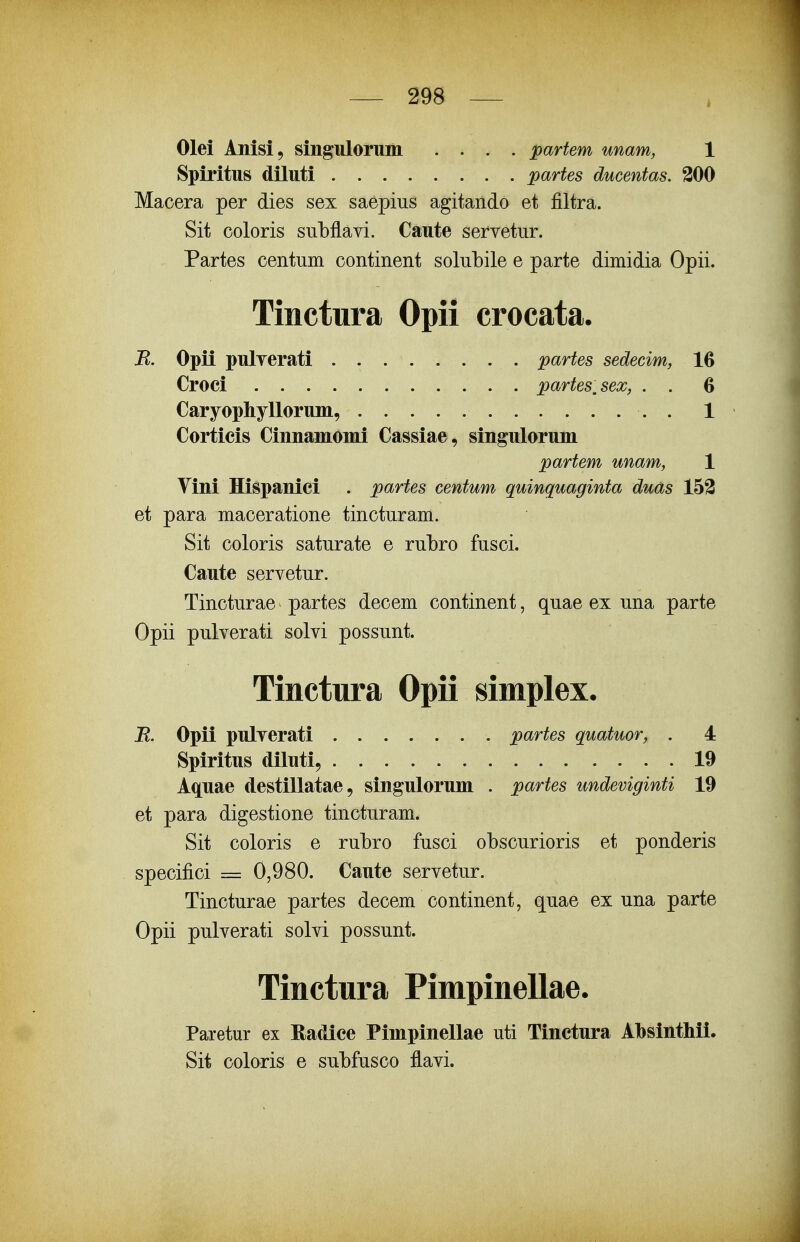 Olei Anisi, singuloruin .... partem unam, 1 Spiritus diluti partes ducentas. 300 Macera per dies sex saepiiis agitando et filtra. Sit coloris suLflavi. Caute servetiir. Partes centiim continent solubile e parte dimidia Opii. Tinctura Opii crocata. B. Opii pulverati . partes sedecim, 16 Croci partes,sex, . . 6 Caryophyllorum, . 1 Corticis Cinnaniomi Cassiae, singulorum partem unam, 1 Vini Hispanici . partes centum quinquaginta duds 153 et para maceratione tincturam. Sit coloris saturate e rubro fusci. Caute servetur. Tincturae partes decem continent, quae ex una parte Opii pulverati solvi possunt. Tinctura Opii simplex. E. Opii pulverati partes quatuor, . 4 Spiritus diluti, 19 Aquae destillatae, singulorum . partes undeviginti 19 et para digestione tincturam. Sit coloris e rubro fusci obscurioris et ponderis specifici = 0,980. Caute servetur. Tincturae partes decem continent, quae ex una parte Opii pulverati solvi possunt. Tinctura Pimpinellae. Paretur ex Radice Pimpinellae uti Tinctura Absinthii. Sit coloris e subfusco flavi.