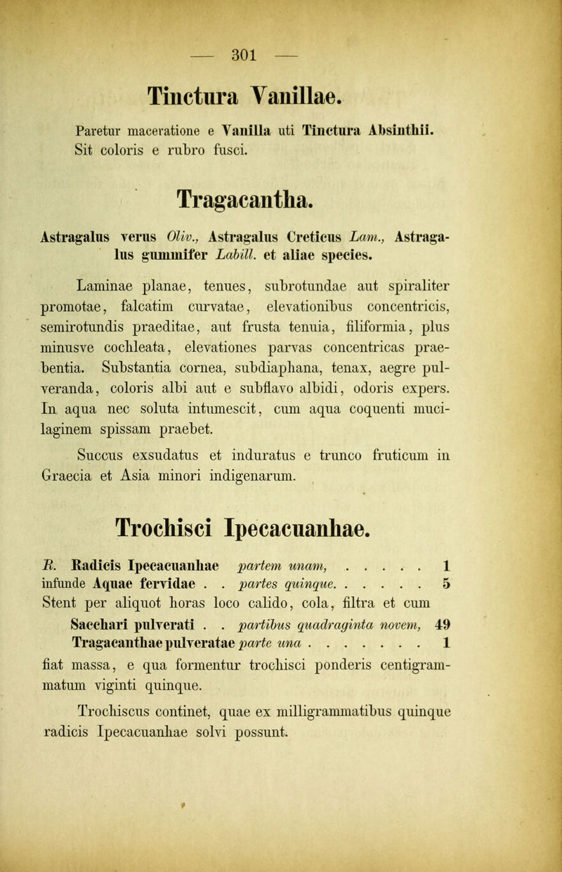 Tinctura Vanillae. Paretur maceratione e Yanilla uti Tinctura Absinthii. Sit coloris e rulDro fusci. Tragacantha. Astragalus verus Oliv., Astragalus Cretieus Lam., Astraga- lus gumniifer Labill. et aliae species. Laminae planae, teniies, subrotundae aut spiraliter promotae, falcatim curvatae, elevationibus concentricis, semirotundis praeditae, aut frusta tenuia, filiformia, plus minusve cocMeata, elevationes parvas concentricas prae- bentia. Substantia cornea, subdiapliana, tenax, aegre pul- veranda, coloris albi aut e subflavo albidi, odoris expers. In aqua nec soluta intumescit, cum aqua coquenti muci- laginem spissam praebet. Succus exsudatus et induratus e trunco fruticum in Graecia et Asia minori indigenarum. Trochisci Ipecacuanhae. jR. Radicis Ipecacuanliae partem unam, 1 infimde Aquae feryidae . . partes quinque 5 Stent per aliquot horas loco calido, cola, filtra et cum Sacchari pulverati . . partihus quadraginta novem, 49 Tragacanthae pulveratae par^e una 1 fiat massa, e qua formentur trocliisci ponderis centigram- matum viginti quinque. Trochiscus continet, quae ex milligrammatibus quinque radicis Ipecacuanliae solvi possunt.