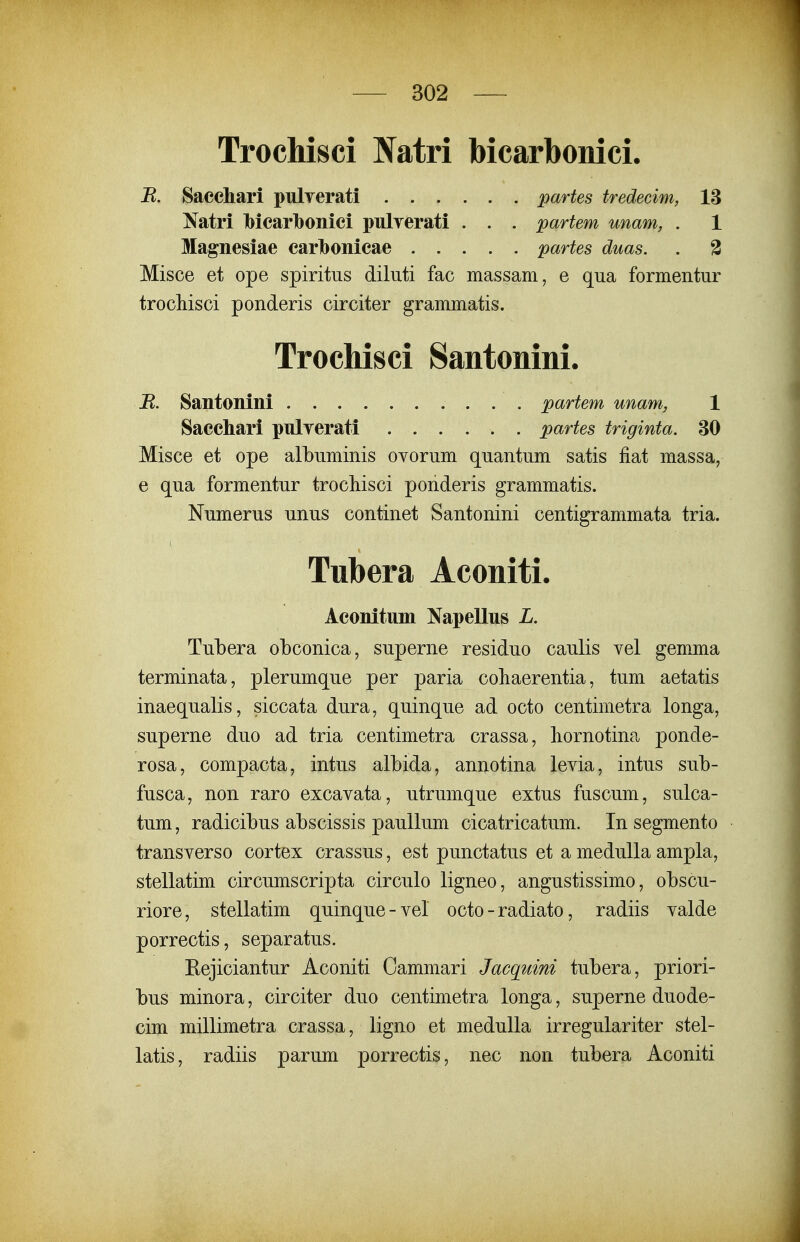 TrocMsci IVatri bicarbonici. B. Sacchari pulyerati partes tredecim, 13 Natri Ibicarlbonici pnlyerati . . . partem unam, . 1 Misce et ope albuminis ovorum quantum satis fiat massa, e qua formentur trocliisci ponderis grammatis. Numerus unus continet Santonini centigrammata tria. Tubera obconica, superne residuo caulis vel gemma terminata, plerumque per paria coliaerentia, tum aetatis inaequalis, siccata dura, quinque ad octo centimetra longa, superne duo ad tria centimetra crassa, liornotina ponde- rosa, compacta, intus albida, annotina levia, intus sub- fusca, non raro excavata, utrumque extus fuscum, sulca- tum, radicibus abscissis paullum cicatricatum, In segmento transverso cortex crassus, est punctatus et a meduUa ampla, stellatim circumscripta circulo ligneo, angustissimo, obscu- riore, stellatim quinque-vel octo - radiato, radiis valde porrectis, separatus. Rejiciantur Aconiti Oammari Jacquini tubera, priori- bus minora, circiter duo centimetra longa, superne duode- cim millimetra crassa, ligno et meduUa irregulariter stel- latis, radiis parum porrectis, nec non tubera Aconiti B. Santonini . . . Saccliari pulyerati partem unam, 1 partes triginta. 30 Tubera Aconiti. Aeonitum Napellus L.