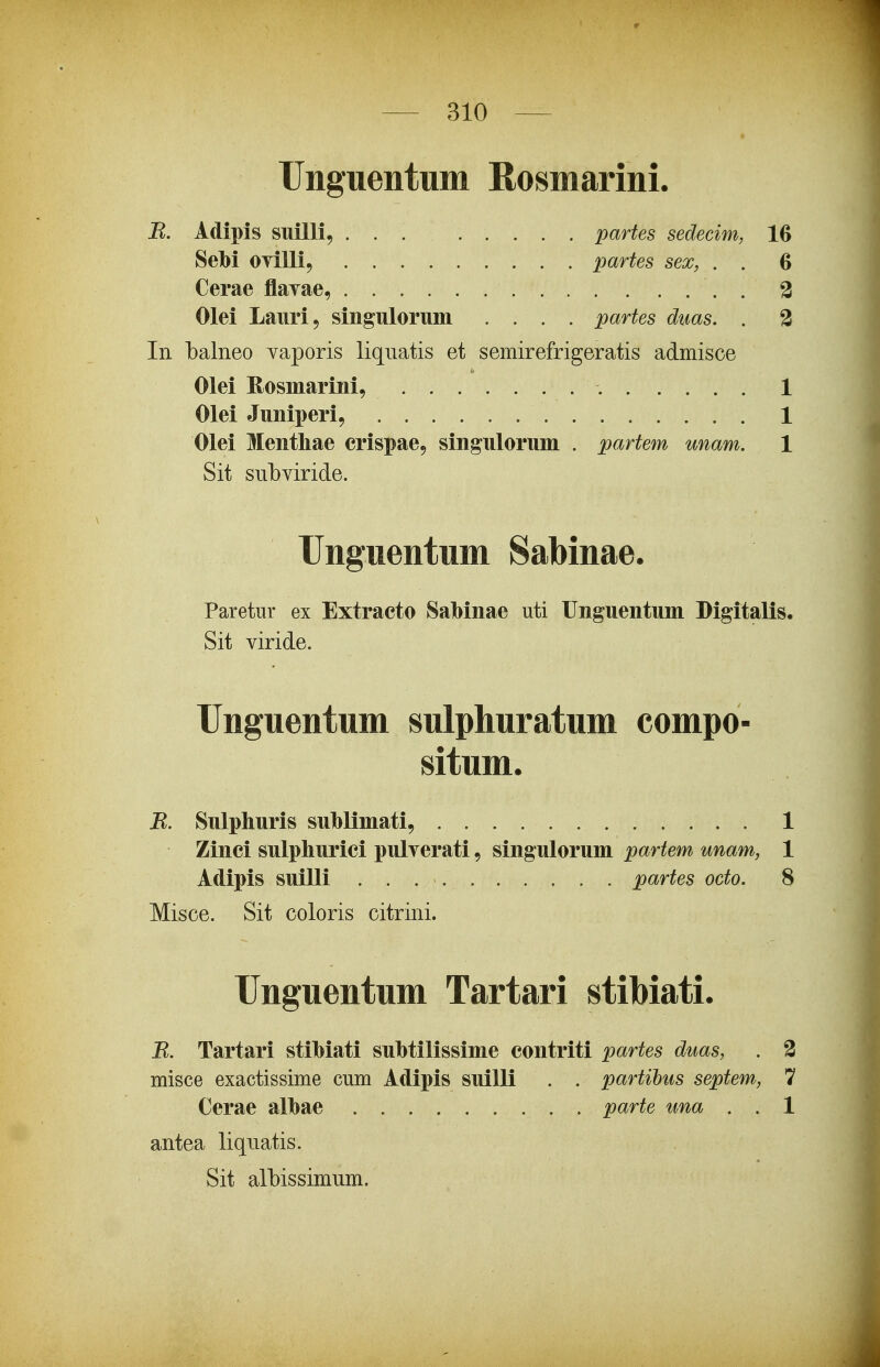 Unguentum Rosmarini. B. Adipis suilli, . . . ; partes sedecim, 16 Sebi OTilli, ......... partes sex, . . 6 Cerae flayae, . % Olei Lauri, singulorum .... partes duas. . 2 In balneo vaporis liqiiatis et semirefrigeratis admisce Olei Rosmarini, 1 Olei Juniperi, 1 Olei Menthae crispae, singulorum . partem unam. 1 Sit subviride. Unguentum Sabinae. Paretur ex Extracto Sabinae uti Unguentum Digitalis. Sit viride. Unguentum sulphuratum compo- situm. B. Sulphuris suhlimati, 1 Zinci sulphurici pulrerati, singulorum partem unam, 1 Adipis suilli partes octo. 8 Misce. Sit coloris citrini. Unguentum Tartari stibiati. B. Tartari stihiati suhtilissime contriti partes duas, . 2 misce exactissime cum Adipis suilli . . partibus septem, 7 Cerae alhae parte una . . 1 antea liquatis. Sit albissimum.