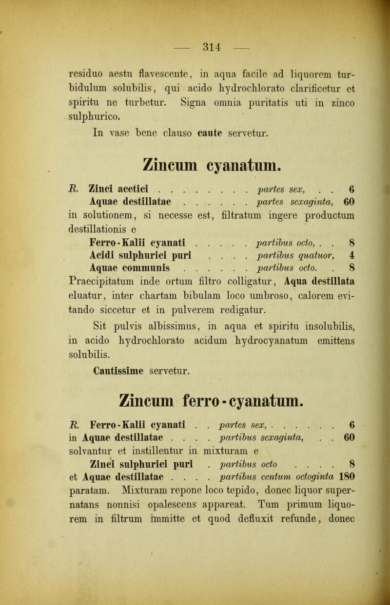 residno aestu flavescente, in aqua facile ad liqiiorem tur- bidulum solubilis, qui acido hydrochlorato clarificetur et spiritu ne turbetur. Signa omnia puritatis uti in zinco sulpliurico. In vase bene clauso caute servetur. Zincum cyanatum, B. Zinei acetici partes sex, . . 6 Aquae destillatae partes sexaginta, 60 in solutionem, si necesse est, filtratum ingere productum destillationis e Ferro-Kalii cyanati . . . . . partihus octo, . . 8 Acidi snlphnrici puri .... partihus quatuor, 4 Aquae communis partihus octo. . 8 Praecipitatum inde ortum filtro colligatur, Aqua destillata eluatur, inter cbartam bibulam loco umbroso, calorem evi- tando siccetur et in pulverem redigatur. Sit pulvis albissimus, in aqua et spiritu insolubilis, in acido bydroclilorato acidum hydrocyanatum emittens solubilis. Cautissime servetur. Zincum ferro-cyanatum. B. Ferro-Kalii cyanati . . partes sex, 6 in Aquae destillatae .... partihus sexaginta, . . 60 solvantur et instillentur in mixturam e Zinci sulphurici puri . partihus octo .... 8 et Aquae destillatae .... partihus centum octoginta 180 paratam. Mixturam repone loco tepido, donec liquor super- natans nonnisi opalescens appareat. Tum primum liquo- rem in filtrum immitte et quod defluxit refunde, donec