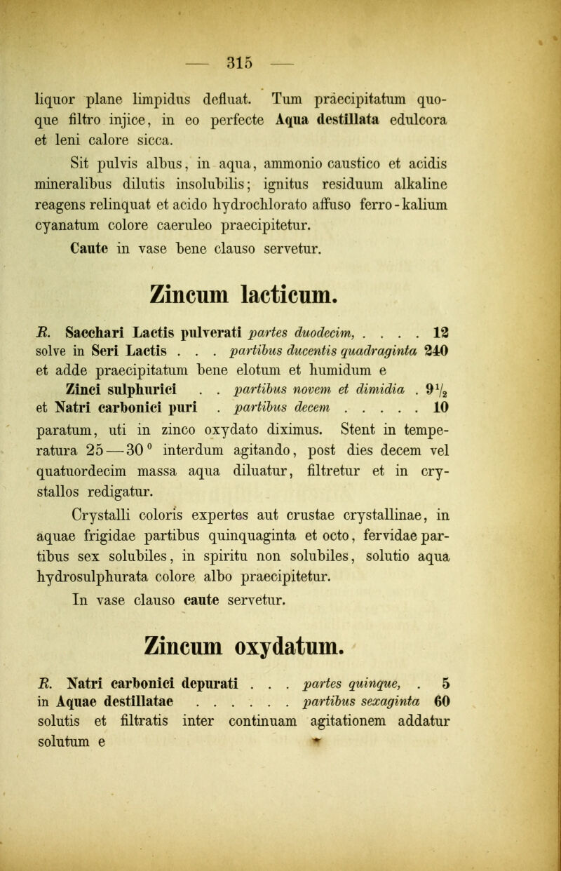 liqiior plane limpidns defliiat. Tum praecipitatum quo- que filtro injice, in eo perfecte Aqua destillata edulcora et leni calore sicca. Sit pulvis albus, in aqua, ammonio caustico et acidis mineralibus dilutis insolubilis; ignitus residuum alkaline reagens relinquat et acido hydroclilorato affuso ferro - kalium cyanatum colore caeruleo praecipitetur. Caute in vase bene clauso servetur. Zincum lacticum. R. Sacchari Lactis pulyerati partes duodecim, .... 13 solve in Seri Lactis . . . partihus ducentis quadraginta 240 et adde praecipitatum bene elotum et humidum e Zinci sulpliurici . . partihus novem et dimidia . 9^2 et Natri carbonici puri . partihus decem 10 paratum, uti in zinco oxydato diximus. Stent in tempe- ratura 25 — 30^ interdum agitando, post dies decem vel quatuordecim massa aqua diluatur, filtretur et in cry- stallos redigatur. Crystalli coloris expertes aut crustae crystallinae, in aquae frigidae partibus quinquaginta et octo, fervidae par- tibus sex solubiles, in spiritu non solubiles, solutio aqua hydrosulphurata colore albo praecipitetur. In vase clauso caute servetur. Zincum oxydatum. R. Natri carbonici depurati . . . partes quinque, . 5 in Aquae destillatae partihus sexaginta 60 solutis et filtratis inter continuam agitationem addatur solutum e ^