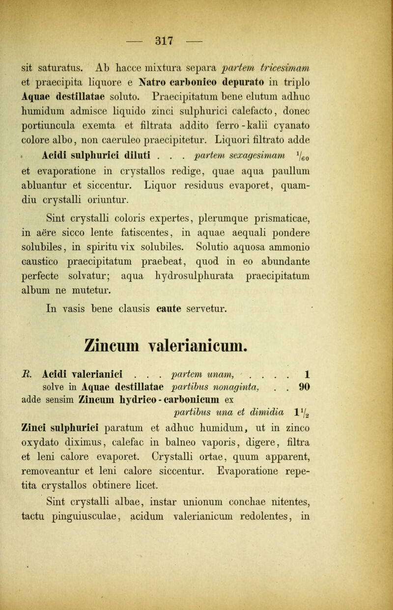 sit saturatiis. Ab hacce mixtura separa partem tricesimam et praecipita liquore e Natro carbonieo depurato in triplo Aquae destillatae soluto. Praecipitatum bene elutum adhuc humidum admisce liquido zinci sulphurici calefacto, donec portiuncula exemta et filtrata addito ferro - kalii cyanato colore albo, non caeruleo praecipitetur. Liquori filtrato adde Acidi sulphurici diluti . . . partem sexagesimam Veo et evaporatione in crystallos redige, quae aqua paullum abluantur et siccentur. Liquor residuus evaporet, quam- diu crystalli oriuntur. Sint crystalli coloris expertes, plerumque prismaticae, in aere sicco lente fatiscentes, in aquae aequali pondere solubiles, in spiritu vix solubiles. Solutio aquosa ammonio caustico praecipitatum praebeat, quod in eo abundante perfecte solvatur; aqua liydrosulpliurata praecipitatum album ne mutetur. In vasis bene clausis caute servetur. Zincum valerianicum. E. Acidi valerianici . . . partem unam, .... 1 solve in Aquae destillatae partihus nonaginta, . . 90 adde sensim Zincum hydrico - carbonicuni ex partihus una et dimidia \\ Zinci suIphLurici paratum et adliuc humidum, ut in zinco oxydato diximus, calefac in balneo vaporis, digere, filtra et leni calore evaporet. Crystalli ortae, quum apparent, removeantur et leni calore siccentur. Evaporatione repe- tita crystallos obtinere licet. Sint crystalli albae, instar unionum concliae nitentes, tactu pinguiusculae, acidum valerianicum redolentes, in